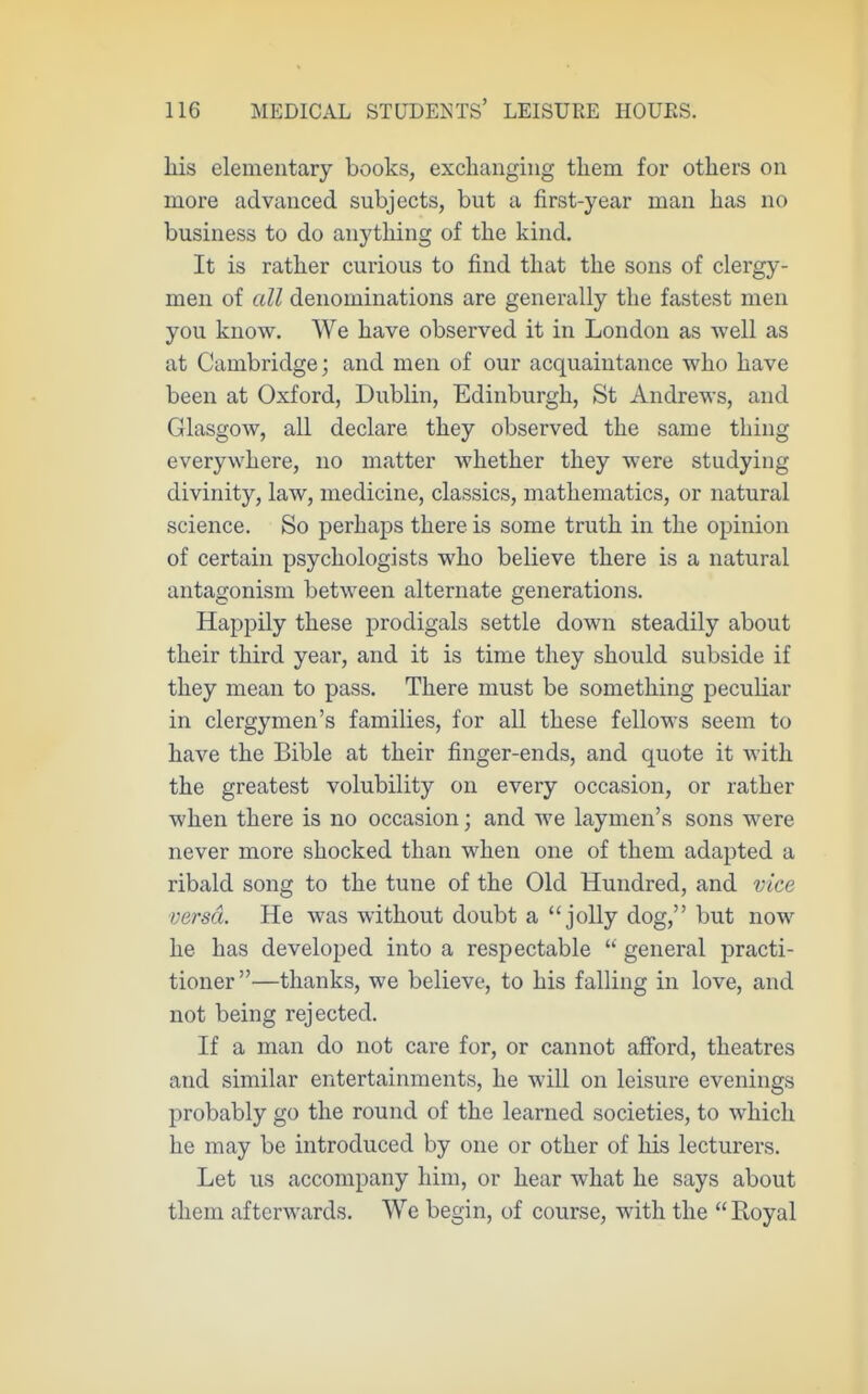 his elementary books, excliangiug them for others on more advanced subjects, but a first-year man has no business to do anything of the kind. It is rather curious to find that the sons of clergy- men of all denominations are generally the fastest men you know. We have observed it in London as well as at Cambridge; and men of our acquaintance who have been at Oxford, Dublin, Edinburgh, St Andrews, and Glasgow, all declare they observed the same thing everywhere, no matter whether they were studying divinity, law, medicine, classics, mathematics, or natural science. So perhaps there is some truth in the opinion of certain psychologists who believe there is a natural antagonism between alternate generations. Happily these prodigals settle down steadily about their third year, and it is time they should subside if they mean to pass. There must be something peculiar in clergymen's families, for all these fellows seem to have the Bible at their finger-ends, and quote it with the greatest volubility on every occasion, or rather when there is no occasion; and we laymen's sons were never more shocked than when one of them adapted a ribald song to the tune of the Old Hundred, and vice versa. He was without doubt a jolly dog, but now he has developed into a respectable  general practi- tioner —thanks, we believe, to his falling in love, and not being rejected. If a man do not care for, or cannot afford, theatres and similar entertainments, he will on leisure evenings probably go the round of the learned societies, to which he may be introduced by one or other of his lecturers. Let us accompany him, or hear what he says about them afterwards. We begin, of course, with the Hoyal