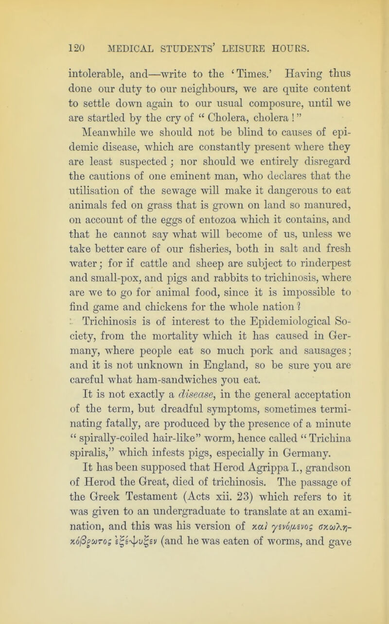 intolerable, and—write to the 'Times.' Having thus done our duty to our neighbours, we are quite content to settle down again to our usual composure, until we are startled by the cry of  Cholera, cholera ! Meanwhile we should not be blind to causes of epi- demic disease, which are constantly present where they are least suspected; nor should we entirely disregard the cautions of one eminent man, who declares that the utilisation of the sewage will make it dangerous to eat animals fed on grass that is grown on land so manured, on account of the eggs of entozoa which it contains, and that he cannot say what will become of us, unless we take better care of our fisheries, both in salt and fresh Avater j for if cattle and sheep are subject to rinderpest and small-pox, and pigs and rabbits to trichinosis, where are we to go for animal food, since it is impossible to find game and chickens for the whole nation 1 '■ Trichinosis is of interest to the Epidemiological So- ciety, from the mortality which it has caused in Ger- many, where people eat so much pork and sausages ; and it is not unknown in England, so be sure you are careful what ham-sandwiches you eat. It is not exactly a disease, in the general acceptation of the term, but dreadful symptoms, sometimes termi- nating fatally, are produced by the presence of a minute  spirally-coiled hair-like worm, hence called Trichina spiralis, which infests pigs, especially in Germany. It has been supposed that Herod Agrippa I., grandson of Herod the Great, died of trichinosis. The passage of the Greek Testament (Acts xii. 23) which refers to it was given to an undergraduate to translate at an exami- nation, and this was his version of xal yivo/Msvo; anuXn- xo^oMTo; i^i-^v^ev (and he was eaten of worms, and gave