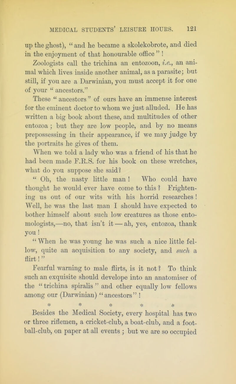 up the gliost),  and he became a skolekobrote, and died in the enjoyment of that honourable office  ! Zoologists call the trichina an entozoon, i.e., an ani- mal which lives inside another animal, as a parasite; but still, if you are a Darwinian, you must accept it for one of your '•' ancestors. These  ancestors  of ours have an immense interest for the eminent doctor to whom we just alluded. He has written a big book about these, and multitudes of other entozoa ; but they are low people, and by no means prepossessing in their appearance, if we may judge by the portraits he gives of them. When we told a lady Avho was a friend of his that he had been made F.li.S. for his book on these wretches, what do you suppose she said?  Oh, the nasty little man ! Who could have thought he would ever have come to this ? Frighten- ing us out of our wits with his horrid researches ! Well, he was the last man I should have expected to bother himself about such low creatures as those ento- mologists,—no, that isn't it — ah, yes, entozoa, thank you ! *' When he was young he was such a nice little fel- low, quite an acquisition to any society, and mich a flirt!  Fearful warning to male flirts, is it not ? To think such an exquisite should develope into an an atomiser of the  trichina spiralis  and other equally low fellows among our (Darwinian) ancestors ! * * ■!:■ * Besides the Medical Society, every hospital has two or three riflemen, a cricket-club, a boat-club, and a foot- ball-club, on paper at all events ; but we are so occupied