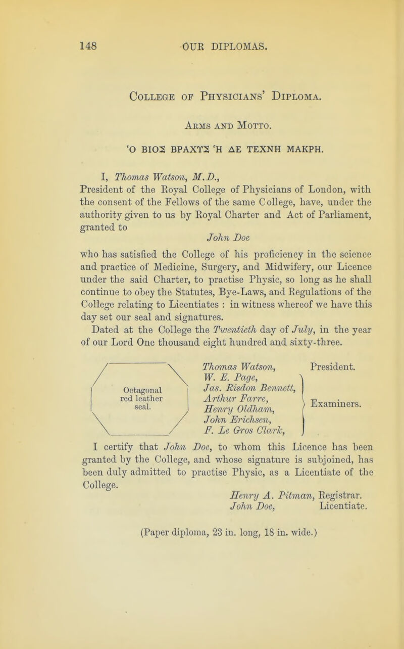 College of Physicians' Diploma. Arms and Motto. 'O BI02 BPAXT2 'H AE TEXNH MAKPH. I, Thomas Watsmi, M.D., President of the Royal College of Physicians of London, with the consent of the Fellows of the same C ollege, have, under the authority given to us by Royal Charter and Act of Parliament, granted to John Doe who has satisfied the College of his proficiency in the science and practice of Medicine, Surgery, and Midwifery, our Licence imder the said Charter, to practise Physic, so long as he shall continue to obey the Statutes, Bye-Laws, and Regulations of the College relating to Licentiates : in witness whereof we have this day set our seal and signatures. Dated at the College the Twentieth day of July, in the year of our Lord One thousand eight hundred and sixty-three. Octagonal red leather seal. Thomas Watson, W. E. Page, Jas. Risdon Bennett, Arthur Farre, Henry Oldham, John Erichsen, F. Le Gros Clark, President. Examiners. I certify that John Doc, to whom this Licence has been granted by the College, and whose signature is subjoined, has been duly admitted to practise Physic, as a Licentiate of the College. Henry A. Pitman, Registrar. John Doe, Licentiate.