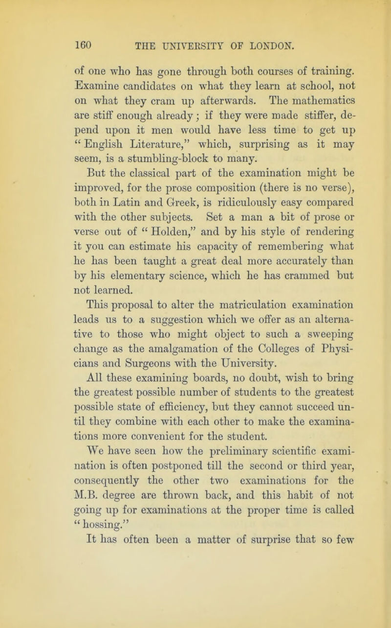 of one who has gone through both courses of training. Examine candidates on what they learn at school, not on what they cram up afterwards. The mathematics are stiff enough already; if they were made stiffer, de- pend upon it men would have less time to get up  English Literature, which, surprising as it may seem, is a stumbling-block to many. But the classical part of the examination might be improved, for the prose composition (there is no verse), both in Latin and Greek, is ridiculously easy compared with the other subjects. Set a man a bit of prose or verse out of  Holden, and by his style of rendering it you can estimate his capacity of remembering what he has been taught a great deal more accurately than by his elementary science, which he has crammed but not learned. This proposal to alter the matriculation examination leads us to a suggestion which we offer as an alterna- tive to those who might object to such a sweeping change as the amalgamation of the Colleges of Physi- cians and Surgeons with the University. All these examining boards, no doubt, wish to bring the greatest possible number of students to the greatest possible state of efficiency, but they cannot succeed un- til they combine with each other to make the examina- tions more convenient for the student. We have seen how the preliminary scientific exami- nation is often postponed till the second or third year, consequently the other two examinations for the M.B. degree are throw^n back, and this habit of not going up for examinations at the proper time is called  hossing. It has often been a matter of surprise that so few