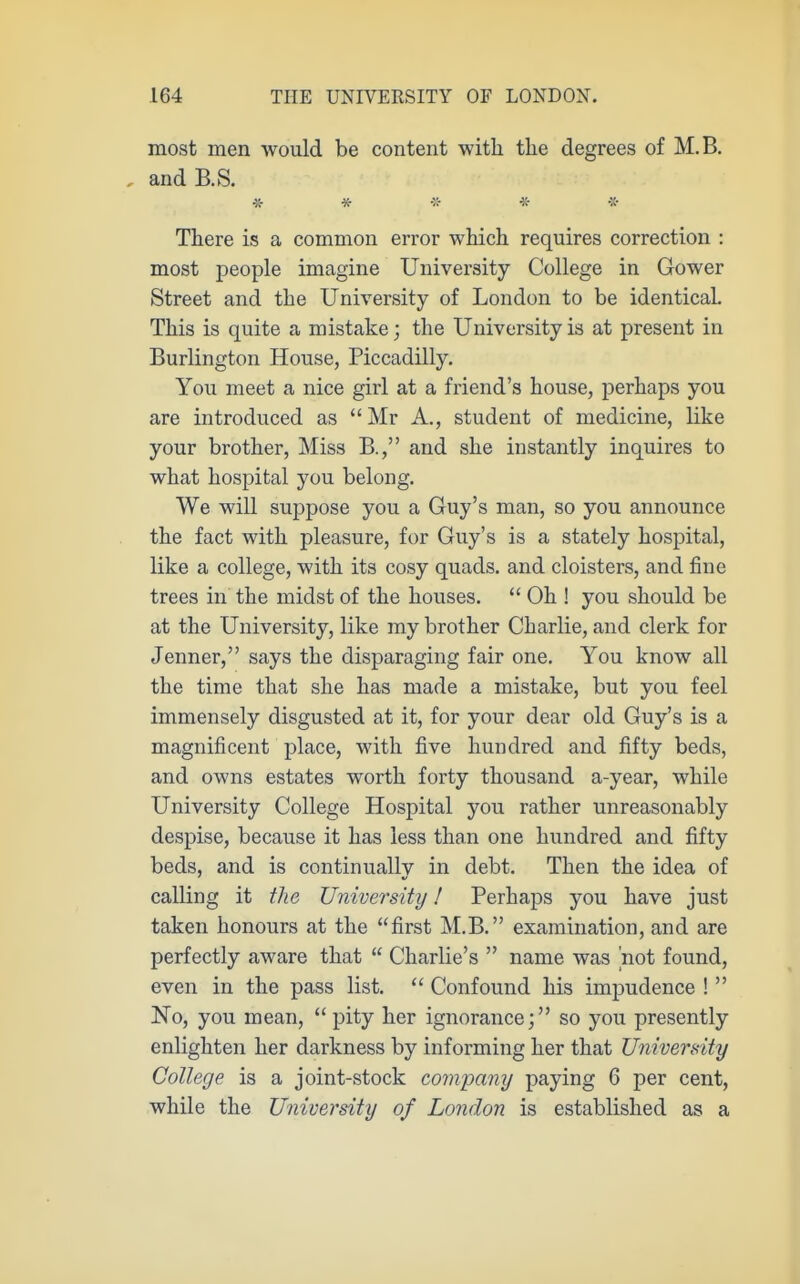 most men would be content with tlie degrees of M.B. , andB.S. % * % -x- There is a common error which requires correction : most people imagine University College in Gower Street and the University of London to be identical This is quite a mistake; the University is at present in Burlington House, Piccadilly. You meet a nice girl at a friend's house, perhaps you are introduced as  Mr A., student of medicine, like your brother, Miss B., and she instantly inquires to what hospital you belong. We will suppose you a Guy's man, so you announce the fact with pleasure, for Guy's is a stately hospital, like a college, with its cosy quads, and cloisters, and fine trees in the midst of the houses.  Oh ! you should be at the University, like my brother Charlie, and clerk for Jenner, says the disparaging fair one. You know all the time that she has made a mistake, but you feel immensely disgusted at it, for your dear old Guy's is a magnificent place, with five hundred and fifty beds, and owns estates worth forty thousand a-year, while University College Hospital you rather unreasonably despise, because it has less than one hundred and fifty beds, and is continuallv in debt. Then the idea of calling it tliG University! Perhaps you have just taken honours at the first M.B. examination, and are perfectly aware that  Charlie's  name was 'not found, even in the pass list.  Confound his impudence !  No, you mean, pity her ignorance; so you presently enlighten her darkness by informing her that University College is a joint-stock company paying 6 per cent, while the University of London is established as a