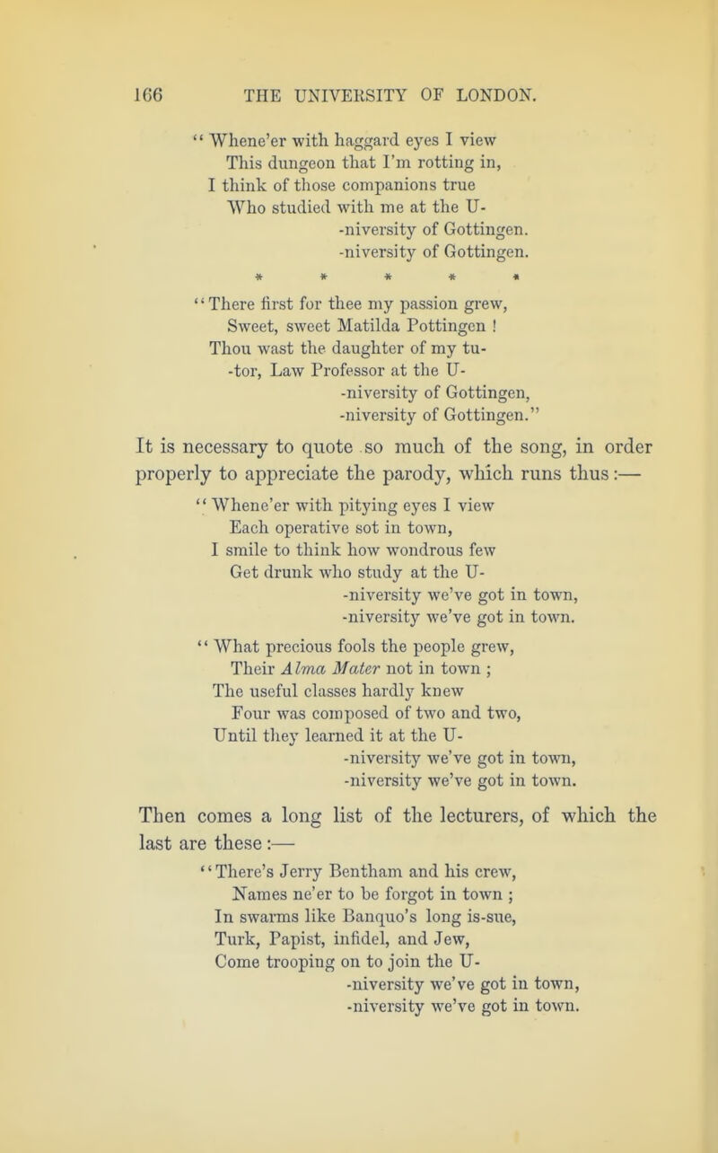  Whene'er with haggard eyes I view This dungeon that I'm rotting in, I think of those companions true Who studied witli me at tlie U- -niversity of Gottingen. -niversity of Gottingen. » * « « « There hrst for thee niy j^assion grew, Sweet, sweet Matilda Pottingcn ! Thou wast the daughter of my tu- -tor, Law Professor at the U- -niversity of Gottingen, -niversity of Gottingen. It is necessary to quote so much of the song, in order properly to ap^jreciate the parody, which runs thus:—  Whene'er with pitying eyes I view Each operative sot in town, I smile to think how wondrous few Get drunk who study at the U- -niversity we've got in town, -niversity we've got in town. '' What precious fools the people grew. Their Alma Mater not in town ; The useful classes hardlj' knew Four was composed of two and two, Until they learned it at the U- -niversity we've got in tovn\, -niversity we've got in town. Then comes a long list of the lecturers, of which the last are these;— '' There's Jerry Bentham and his crew. Names ne'er to be forgot in town ; In swarms like Banquo's long is-sue, Turk, Papist, infidel, and Jew, Come trooping on to join the U- -niversity we've got in town, -niversity we've got in town.