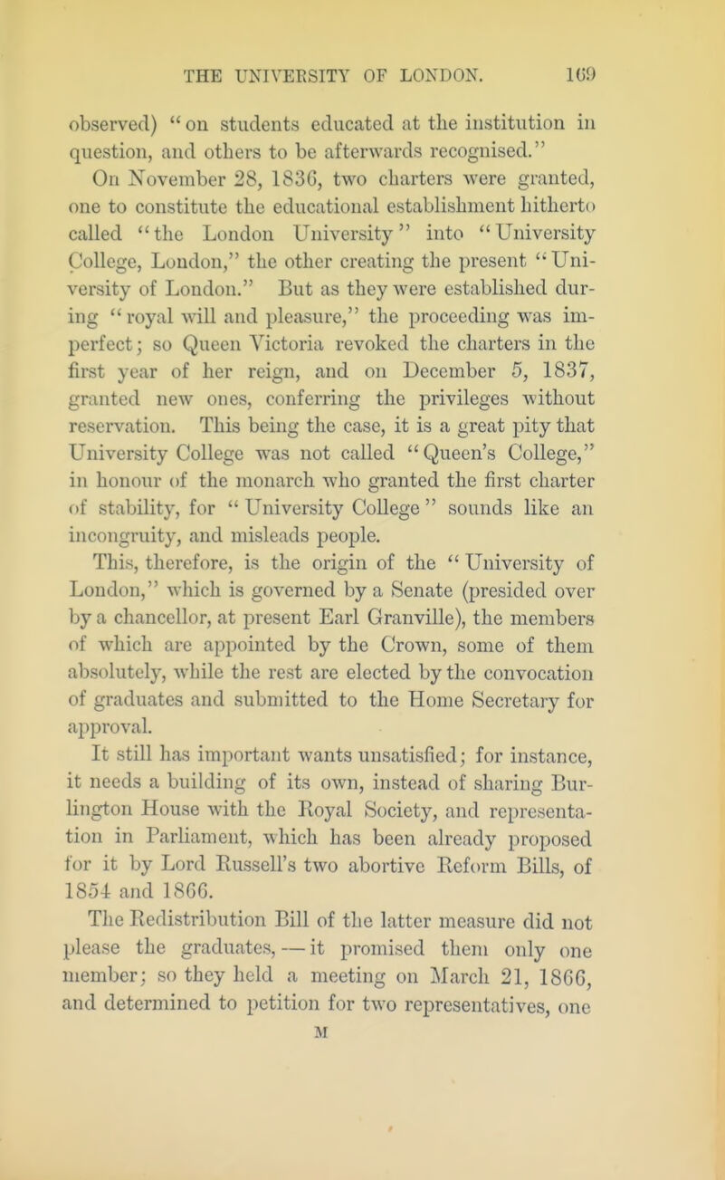 observed)  on students educated at the institution in question, and others to be afterwards recognised. On November 28, 183G, two charters were granted, one to constitute the educational establishment hitherto called the London University into University- College, Loudon, the other creating the present  Uni- versity of London. But as they were established dur- ing royal will and pleasure, the proceeding was im- perfect; so Queen Victoria revoked the charters in the first year of her reign, and on December 5, 1837, granted new ones, conferring the privileges without reservation. This being the case, it is a great pity that University College was not called Queen's College, in honour of the monarch who granted the first charter of stability, for  University College  sounds like an incongruity, and misleads people. This, therefore, is the origin of the  University of London, which is governed by a Senate (presided over by a chancellor, at present Earl Granville), the members of which are appointed by the Crown, some of them absolutely, while the rest are elected by the convocation of graduates and submitted to the Home Secretary for approval. It still has important wants unsatisfied; for instance, it needs a building of its own, instead of sharing Bur- lington House with the Royal Society, and representa- tion in Parliament, which has been already proposed for it by Lord Russell's two abortive Reform Bills, of 1854 and 1866. The Redistribution Bill of the latter measure did not please the graduates, — it promised them only one member; so they held a meeting on March 21, 1866, and determined to petition for two representatives, one M