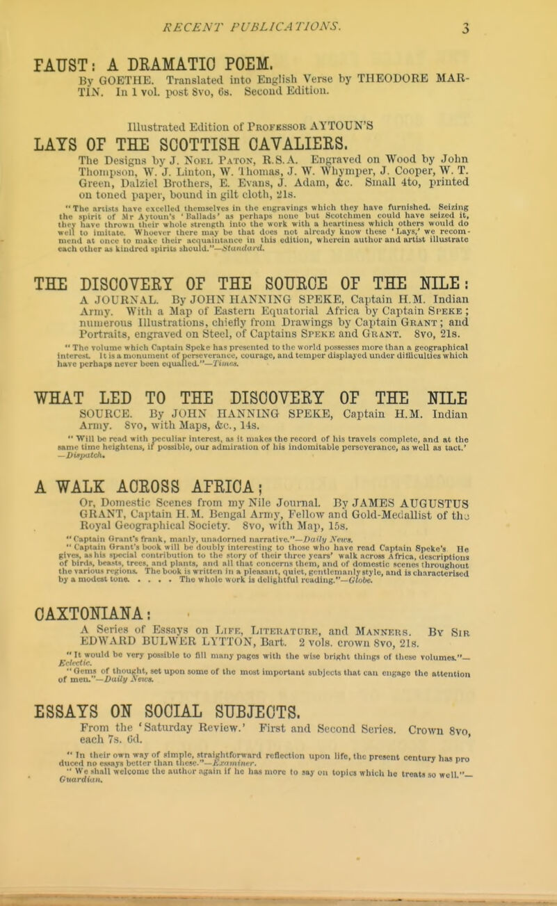 lAUST: A DRAMATIC POEM. By GOETHE. Translated into English Verse by THEODORE MAR- TIN. In 1 vol. post Svo, t)s. Second Edition. Illustrated Edition of Trokessor AYTOUN'S LAYS OP THE SCOTTISH CAVALIERS. The Designs by J. Noel Patok, U.S.A. Engraved on Wood by John Thoniiison, W.'j. Linton, W. 'Ihonias, J. W. Whyniper, J. Cooper, W. T. Green, Dalziel Brothers, E. Evans, J. Adam, &c. Small 4to, printed on toned paper, bound in gilt cloth, 21s.  The artists have exceUed themselves in the eiigiaviiigs which they have fiirnished. Selling the spirit of Mr Avioun's 'Ballads' as perhaps none but Scotchmen could have seiied it, tliey have thrown their whole strength into the work witli a heartiness which others would do well to imitate. Whoever there nia> be that does not already know these ' Iiays.' we recom- mend at once to make their acquaintance in this edition, wherein author and artist illustrate each other as kindred spirits should.—i'(u'u(ui i(. THE DISCOVERT OP THE SOURCE OP THE NILE: A JOURNAL. By JOHN HANNING SPEKE, Captain H.M. Indian Army. With a Map of Eastern Equatorial Africa by Captain Si'EKE ; numerous Illustrations, chietiy from Drawings by Captain Grant; and Portraits, engraved on Steel, of Captains Speke and Grant. Svo, 21s.  The volume which Captain Speke has presented to the world possesses more than a geographical interest It is a monument of perseverance, courage, and temper displayed under ditUculties which have perbape never been equAlled.—TimejL WSAT LED TO THE DISOOVEEY OF THE NILE SOURCE. By JOHN HAKNING SPEKE, Captain H.M. Indian Army. Svo, with Maps, &c., 14s.  Will be read with peculiar interest, as it makes the record of his travels complete, and at tlic same time hcighteiu. if posiiiblc, our admiratiou of bis indomitublc perseverance, an well as tad.' A WALK AOEOSS APRIOA; Or, Doniestic Scenes from my Nile Journal. By JAMES AUGUSTUS GRANT, Captain H.M. Bengal Army, Fellow and Gold-Medallist of thj Royal Geographical Society. Svo, with Map, 15s. Captain Grant's frank, manly, unadorned narrative.'*—/)£i'7t/ Xeirs.  Captain Grant's book will be doubly interesting to those win) have read Captain Speke's He gives, as his special contribution to the story of their three years' w alk across AtVica, Uescriptioin of birds, bea.-t». trees, and plants, aii<l all that concerns them, and of domestic scenes throughout the various regions. The book is w ritten in a pleasant, quiet, goiitlcmaiily style, and is characterised by a modeit tons. .... The whole work is delightful reading.—Gio6e. OAXTONIANA: A Series of EDWARD B  It would be very p Betcctic. •• Oenis of thought, set upon some of the moat important subjects that can engage the attention of men.-Z)ui/y ^ewa. A Series of Essays on I;iFn:, LiTERATtiUE, and Manners. By Sir EDWARD BULWER LYTTON, Bart. 2 vols, crown Svo, 21s.  It would be very possible to fill many pages with the wiiie bright things of these volumes.— Eclectic. ESSAYS ON SOCIAL SUBJECTS. From the 'Saturday Review.' First and Second Series. Crown Svo each 7s. Od. '  In their own way of simple, strai(thtforward reflection upon life, the present centurr has nro duccd no essays bettor than tlie5e.''—ia-<imi'»ier. '' f  We shall welcome the author again If ho has more lo say on topics which ho treats so well — Ctiardi'un.