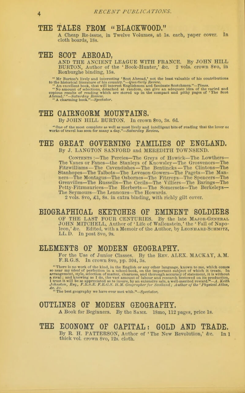 THE TALES PKOM BLACKWOOD. A Cheap Re-issue, in Twelve Volumes, at Is. each, paper cover. In cloth boards, ISs. THE SOOT ABROAD, AND THE ANCIENT LEAGUE WITH FRANCE. By JOHN HILL BURTON, Author of the ' Book-Huuter,' &c. 2 vols, crown 8vo, in Roxburghe binding, 15s.  Mr Burton's lively and interesting 'Scot Abroad,' not the least valuable of his contribution! to the historical literuture of his country.—Qnurterty lievietv,  An excellent book. th.tt will interest Gnglishmen and faicinate Scotchmen.—rinica.  No amount of selections, detached at random, can give an adeijuate idea of the varied and copious results of reading which are stored up in the compact and pithy pages of ' The Scot Abroad.' —Saiunlny liifvu'w,  A charming boo\L—Spectator, THE OAIENGORM MOUNTAINS. By JOHN HILL BURTON. In crown 8vo, 3s. 6d. One of the most coniplele as well as most lively and intelligent bits of reading that the lover oc works of travel has seen for many a day.—Saturday Jtevieio, THE GREAT GOVERNING EAMILIES OP ENGLAND. By J. LANGTON SANFORD and MEREDITH TOWNSEND. Contents :—The Percies—The Greys of Howick—The Lowthers— The Vanes or Fanes—the Stanleys of Know.sley—The Grosvenors—The Fitzwilliams —The Cavendi.shes—The Bentincks — The Clintons—The Stanhopes—The Talbots—The Leveson-Gowers—The Pagets—The Man- ners—The Montagus—The Osbornes—The Fitzroys—The Spencers-The Grenvilles—The Russells—The Cecils—The Villiers—The Barings—The Petty-Fitzmaurices—The Herberts — The Somersets—The Berkeleys— The Seymours—The Lennoxes—Tlie Howards. 2 vols. 8vo, £1, 8s. in extra binding, with richly gilt cover. BIOGRAPHICAL SKETCHES OP EMINENT SOLDIERS OF THE LAST FOUR CENTURIES. By the late M.\jor-General JOHN MITCHELL, Author of 'Life of Walleustein.' the ' Fall of Napo- leon,' (fee. Edited, with a Memoir of the Author, by Leonhaud Schmitz, LL. D. In post 8vo, 9s. ELEMENTS OP MODERN GEOGRAPHY. For the Use of Junior Clas.ses. By the Rev. ALEX. MACKAY, A.M. F.R.G.8. In crown 8vo, ]ip. 304, 3s. There is no work of the kind, in the English or any other language, known to mc, which comei BO near my t<(co( of perfection in a school-book, on the important subject of which it treats. In arrangement, style, selection of matter, clearness, and thorough accuracy of statement, it is without a rival ; and knowing as I do, the vast amount of labour and research bestowed on its production, I trust it w ill be so appreciated as to insure, by an extensive sale, a well-merited reward.—. Keith JnknstuH, Etq., F.li-S.K. F.It.d.S. U.M. Gmirupher fur ScMaiid ; Author vf tli£ • Physical AtUu, *e. <( o.  The best geography we have ever n>et vMh.—Spectator. OTTTLDTES OP MODERN GEOGRAPHY. A Book for Beginners. By the Same. ISmo, 112 pages, price Is. THE ECONOMY OF CAPITAL: GOLD AND TRADE. By R. H. PATTERSON, Author of ' The New Revolution,' kc. In 1 thick VOL crown 8vo, 12s. cloth.