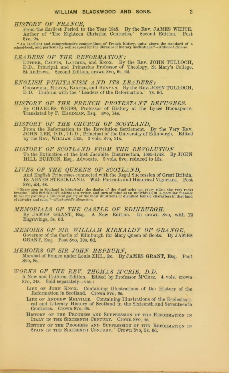 HISTORY OF FRANCE, From the Earliost Period to the Year 1S4S. By the Rev. JAMES WHITE. Author of 'The Eighteen Christian Centuries.' Second Edition. Post 8vo, ys. An excellent and comprehensive compendium of French history, c^uite above the standard of a bCtaool'biwlL, uid particular!}' well adapted fur the librariea ut Uteraijr lustitutluua.—Aa<iuitu< lixoi'^ui. LEADERS OF THE REFORMATION: Luther, Calvin, Latimer, and Knox. By the Rev. JOHN TULLOCH, D.D., Principal, and Priiuarius Pixtlessor of Tlieology, St Mary's College, St Andrews. Second Edition, crown 8vo, 63. 6d. ENGLISH PURITANISM AND ITS LEADERS: Cromwell, Milton, Baxter, and Bunvan. By the Rev. JOHN TULLOCH, D.D. Uniform with the 'Leadei-s of the Reformation.' 7s. fld. HISTORY OF THE FRENCH PROTESTANT REFUGEES. By CHARLES WEISS, Professor of History at the Lyc6e Buonaparte. Translated by F. Hardman, Esq. 8vo, 14s. HISTORY OF THE CHURCH OF SCOTLAND, From the Refonnation to the Revolution Settlement. By the Very Rev. JOHN LEE, D.D., LL.D., Principal of the University of Edinburgh. Edited Ly the Rev. William Lee. 2 vols. 8vo, 2Is. HISTORY OF SCOTLAND FROM THE REVOLUTION To the Extinction of the last Jacobite Insurrection, 1689-1748. By JOHN HILL BURTON, Esq., Advocate. 2 vols. 8vo, reduced to 15s. LIVES OF THE QUEENS OF SCOTLAND, And English Princesses connected with the Regal Succession of Great Britain. By AGNES STRICKLAND. With Portraits and Historical Vignettes. Post 8vo, £4, 48. Every step in .Scotland is historical: the shades of the dead arise on every side; the very roclts breathe. Miss StriclLlaiid's talents as a writer, and turn of mind as an individual, in a peculiar manner fit licr for pauiiiuK a historical gallery uf the most illustrious or dignified female cliaracters in that land of chivalry and simg—JUackwuod'» Mayattiie. MEMORIALS OF THE CASTLE OF EDINBURGH. By JAMES GRANT, Esq. A New Edition. In crown 8vo, with 12 Engravings, 3s. 6d. MEMOIRS OF SIR WILLIAM KIRKALDY OF GRANGE, Governor of the Ca.stle of Edinburgh for Mary Queen of Scots. By JAMES GRANT, Esq. Post 8vo, 10s. 6d. MEMOIRS OF SIR JOHN HEPBURN, JIarshal of France under Louis XIII., &e. By JAMES GRANT, Esq. Post 8vo, 88. WORKS OF THE REV. THOMAS M'CRIE, D.D. A New and Uniform Edition. Edited by Professor M'Crie. 4 vols, crown 8vo, 24s. Sold separately—viz.: Life of John Knox. Containing Illustrations of the History of the Refonnation in Scotland. Crown 8vo, 6s. Life of Andrew Melville. Containing Illustrations of the Ecclesiasti- <^al and Literary History of Scotland in the Sixteenth and Seventeenth Centuries. Crown 8vo, 6s. History of the Prooress and Suppression of the Reformation in Italy in the Sixteenth Century. Crown 8vo, 4s. History of the Progress and Suppression of the Reformation in Spain in the Sixteenth Century, Crown 8vo, 33. 6d.