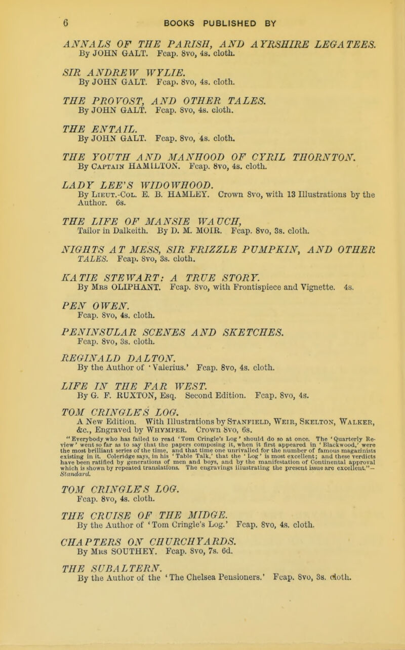 AN^rALS OF THE PARISH, AND AYRSHIRE LEGATEES. By JOHN GALT. Fcap. 8vo, 4s, clotli- SIR ANDREW WYLIE. By JOHN GALT. Fcap. 8vo, 4s. cloth. THE PROVOST, AND OTHER TALES. By JOHN GALT. Fcap. 8vo, 4b. cloth. THE ENTAIL. By JOHN GALT. Fcap. 8vo, 4s. cloth. THE YOUTH AND MANHOOD OF CYRIL THORNTON. By Captain HAMILTON. Fcap. Svo, 4s. cloth. LADY LEE'S WIDOWHOOD. By LiEUT.-CoL. E. B. HAMLEY. Crown Svo, with 13 Illustrations by the Author. 6s. THE LIFE OF MANSIE WA UCH, Tailor in Dalkeith. By D. M. MOIR. Fcap. Svo, Ss. cloth. NIGHTS AT MESS, SIR FRIZZLE PUMPKIN, AND OTHER TALES. Fcap. Svo, 3s. cloth. KATIE STEWART: A TRUE STORY. By Mrs OLLPELANT. Fcap. Svo, with Frontispiece and Vignette. 4s. PEN OWEN. Fcap. Svo, 4s. cloth- PENINSULAR SCENES AND SKETCHES. Fcap. Svo, 3s. cloth. REGINALD DALTON. By the Author of • Valerius.' Fcap. Svo, 43. cloth. LIFE IN THE FAR WEST. By G. F. RUXTON, Esqi. Second Edition. Fcap. Svo, 43. TOM CRINGLES LOG. A New Edition. With Illustrations by Stanfield, Weir, Skelton, Walker, &c., Engraved by Whvmper. Crown Svo, 6s.  Everybody who has failed to read 'Tom Cringle's Log' should do so at once. The 'Quarterly Re- view ' went so far aa to say that tlie papers composing it, when it first appeai-ed in ' Blackwood,' were the most brilliant series of the time, and that time one unrivalled for the number of famous magazinists existing in it. Coleridge says, in his 'Table Talk,' that the 'Log' is most excellent; and these verdicts have been ratified by generations of men and boys, and by the manifestation of Continental approval which is sliown by repeated translations. The engravings illustrating the present issue are excellent.— iltarulard. TOM CRINGLES LOG. Fcap. Svo, 4s. cloth. THE CRUISE OF THE MIDGE. By the Author of 'Tom Cringle's Log.' Fcap. Svo, 4s. cloth. CHAPTERS ON CHURCHYARDS. By Mrs SOUTHEY. Fcap. Svo, 7s. 6d. THE SUBALTERN. By the .\uthor of the ' The Chelsea Pensioners.' Fcap. Svo, 3s. doth.