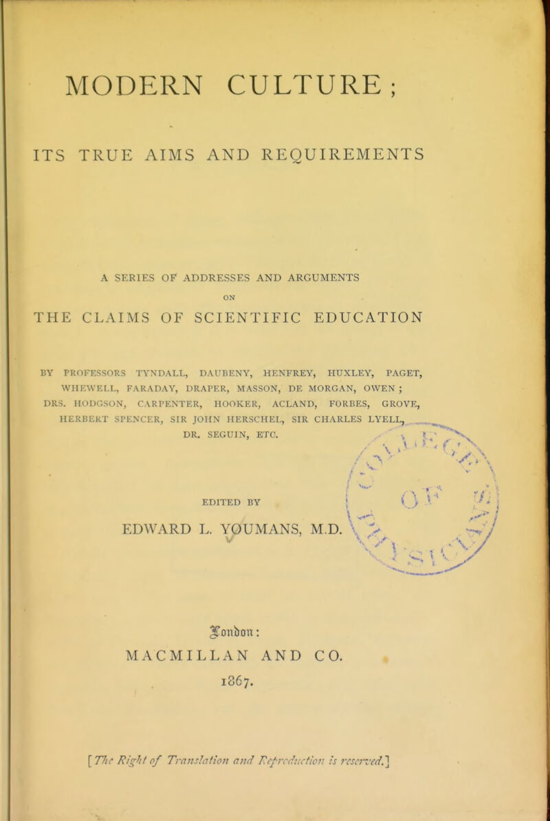 ITS TRUE AIMS AND REQUIREMENTS A SERIES OF ADDRESSES AND ARGUMENTS ON THE CLAIMS OF SCIENTIFIC EDUCATION BY PROFESSORS TYNDALL, DAUBENY, HENFREY, HUXLEY, PAGET, WHEWELL, FARADAY, DRAPER, MASSON, DE MORGAN, OWEN ; DRS. HODGSON, CARPENTER, HOOKER, ACLAND, FORBES, GROVE, HERBERT SPENXER, SIR JOHN HERSCHEL, SIR CHARLES LYELL, DR. SEGUIN, ETC. ^- v 1 / \ ^' I ■ EDITED BY | (3 EDWARD L. YOUMANS, M.D. \ > ^Tonboit: MACMILLAN AND CO. 1867. [77ic Rig^tf of Translation and nef'vcduction is rcSiVzrd.]