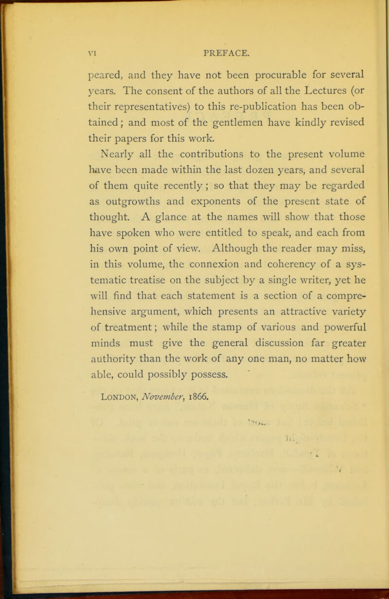 peared, and they have not been procurable for several years. The consent of the authors of all the Lectures (or their representatives) to this re-publication has been ob- tained ; and most of the gentlemen have kindly revised their papers for this work. Nearly all the contributions to the present volume have been made within the last dozen years, and several of them quite recently ; so that they may be regarded as outgrowths and exponents of the present state of thought. A glance at the names will show that those have spoken who were entitled to speak, and each from his own point of view. Although the reader may miss, in this volume, the connexion and coherency of a sys- tematic treatise on the subject by a single writer, yet he will find that each statement is a section of a compre- hensive argument, which presents an attractive variety of treatment; while the stamp of various and powerful minds must give the general discussion far greater authority than the work of any one man, no matter how able, could possibly possess. London, November, 1866.