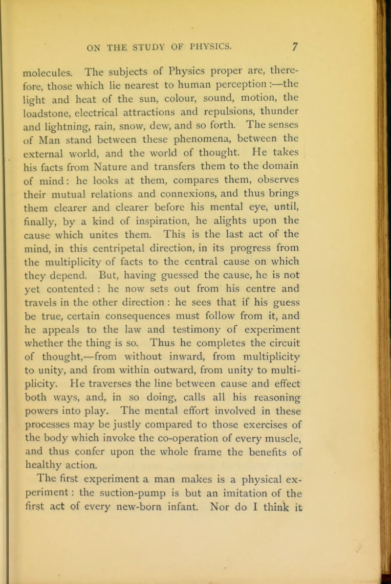 molecules. The subjects of Physics proper are, there- fore, those which lie nearest to human perception :—the light and heat of the sun, colour, sound, motion, the loadstone, electrical attractions and repulsions, thunder and lightning, rain, snow, dew, and so forth. The senses of Man stand between these phenomena, between the external world, and the world of thought. He takes his facts from Nature and transfers them to the domain of mind: he looks at them, compares them, observes their mutual relations and connexions, and thus brings them clearer and clearer before his mental eye, until, finally, by a kind of inspiration, he alights upon the cause which unites them. This is the last act of the mind, in this centripetal direction, in its progress from the multiplicity of facts to the central cause on which they depend. But, having guessed the cause, he is not yet contented : he now sets out from his centre and travels in the other direction : he sees that if his guess be true, certain consequences must follow from it, and he appeals to the law and testimony of experiment whether the thing is so. Thus he completes the circuit of thought,—from without inward, from multiplicity to unity, and from within outward, from unity to multi- plicity. He traverses the line between cause and effect both ways, and, in so doing, calls all his reasoning powers into play. The mental effort involved in these processes may be justly compared to those exercises of the body which invoke the co-operation of every muscle, and thus confer upon the whole frame the benefits of healthy action. The first experiment a man makes is a physical ex- periment : the suction-pump is but an imitation of the first act of every new-born infant. Nor do I think it