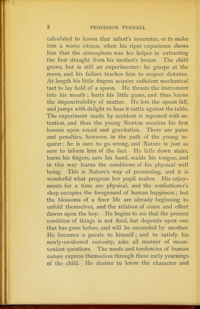 calculated to lesson that infant's reverence, or to make him a worse citizen, when his riper experience shows him that the atmosphere was his helper in extracting the first draught from his mother's breast. The child grows, but is still an experimenter: he grasps at the moon, and his failure teaches him to respect distance. At length his little fingers acquire sufficient mechanical tact to lay hold of a spoon. He thrusts the instrument into his mouth ; hurts his little gums, and thus learns the impenetrability of matter. He lets the spoon fall, and jumps with delight to hear it rattle against the table. The experiment made by accident is repeated with in- tention, and thus the young Newton receives his first lessons upon sound and gravitation. There are pains and penalties, however, in the path of the young in- quirer: he is sure to go wrong, and Nature is just as sure to inform him of the fact. He falls down stairs, burns his fingers, cuts his hand, scalds his tongue, and in this way learns the conditions of his physical well being. This is Nature's way of proceeding, and it is wonderful what progress her pupil makes. His enjoy- ments for a time are physical, and the confectioner's shop occupies the foreground of human happiness ; but the blossoms of a finer life are already beginning to unfold themselves, and the relation of cause and effect dawns upon the boy. He begins to see that the present condition of things is not final, but depends upon one that has gone before, and will be succeeded by another. He becomes a puzzle to himself; and to satisfy his newly-awakened curiosity, asks all manner of incon- venient questions. The needs and tendencies of human nature express themselves through these early yearnings of the child. He desires to know the character and