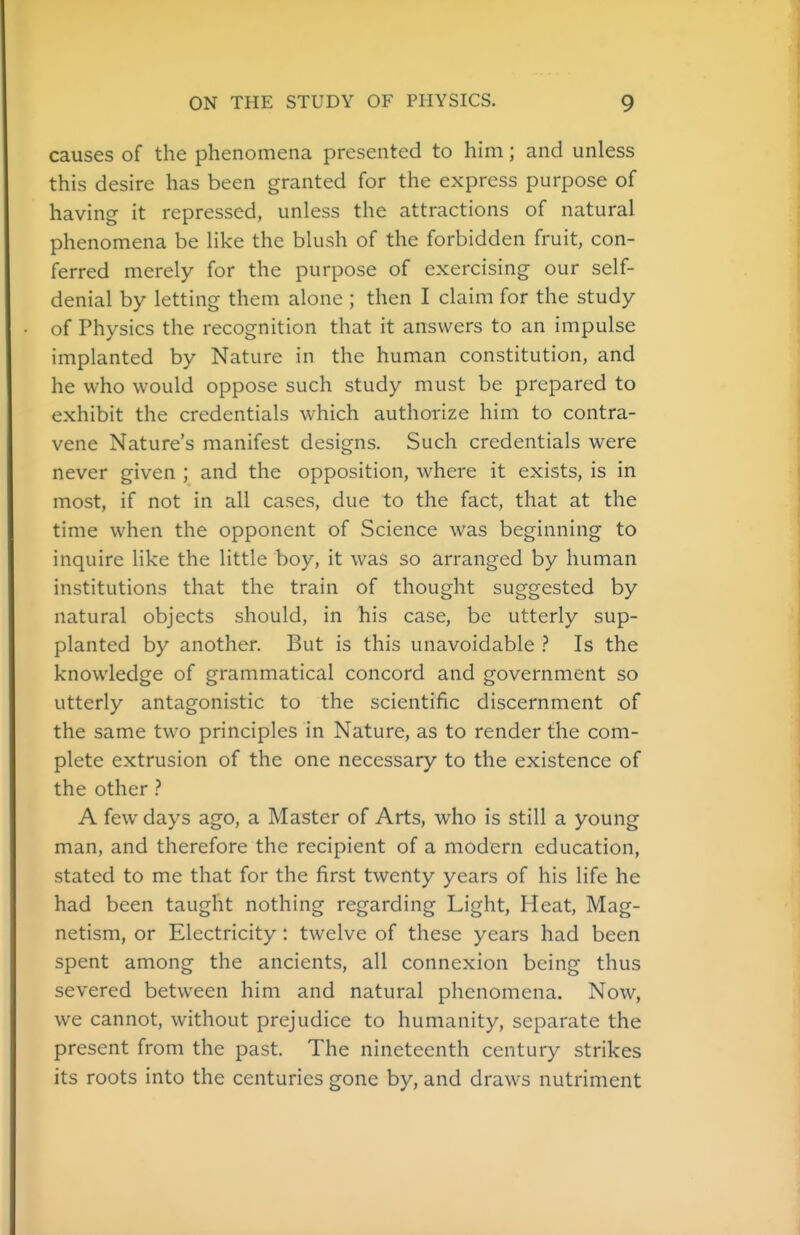 causes of the phenomena presented to him; and unless this desire has been granted for the express purpose of having it repressed, unless the attractions of natural phenomena be like the blush of the forbidden fruit, con- ferred merely for the purpose of exercising our self- denial by letting them alone ; then I claim for the study of Physics the recognition that it answers to an impulse implanted by Nature in the human constitution, and he who would oppose such study must be prepared to exhibit the credentials which authorize him to contra- vene Nature's manifest designs. Such credentials were never given ; and the opposition, where it exists, is in most, if not in all cases, due to the fact, that at the time when the opponent of Science was beginning to inquire like the little boy, it was so arranged by human institutions that the train of thought suggested by natural objects should, in his case, be utterly sup- planted by another. But is this unavoidable ? Is the knowledge of grammatical concord and government so utterly antagonistic to the scientific discernment of the same two principles in Nature, as to render the com- plete extrusion of the one necessary to the existence of the other ? A few days ago, a Master of Arts, who is still a young man, and therefore the recipient of a modern education, stated to me that for the first twenty years of his life he had been taught nothing regarding Light, Heat, Mag- netism, or Electricity: twelve of these years had been spent among the ancients, all connexion being thus severed between him and natural phenomena. Now, we cannot, without prejudice to humanity, separate the present from the past. The nineteenth century strikes its roots into the centuries gone by, and draws nutriment