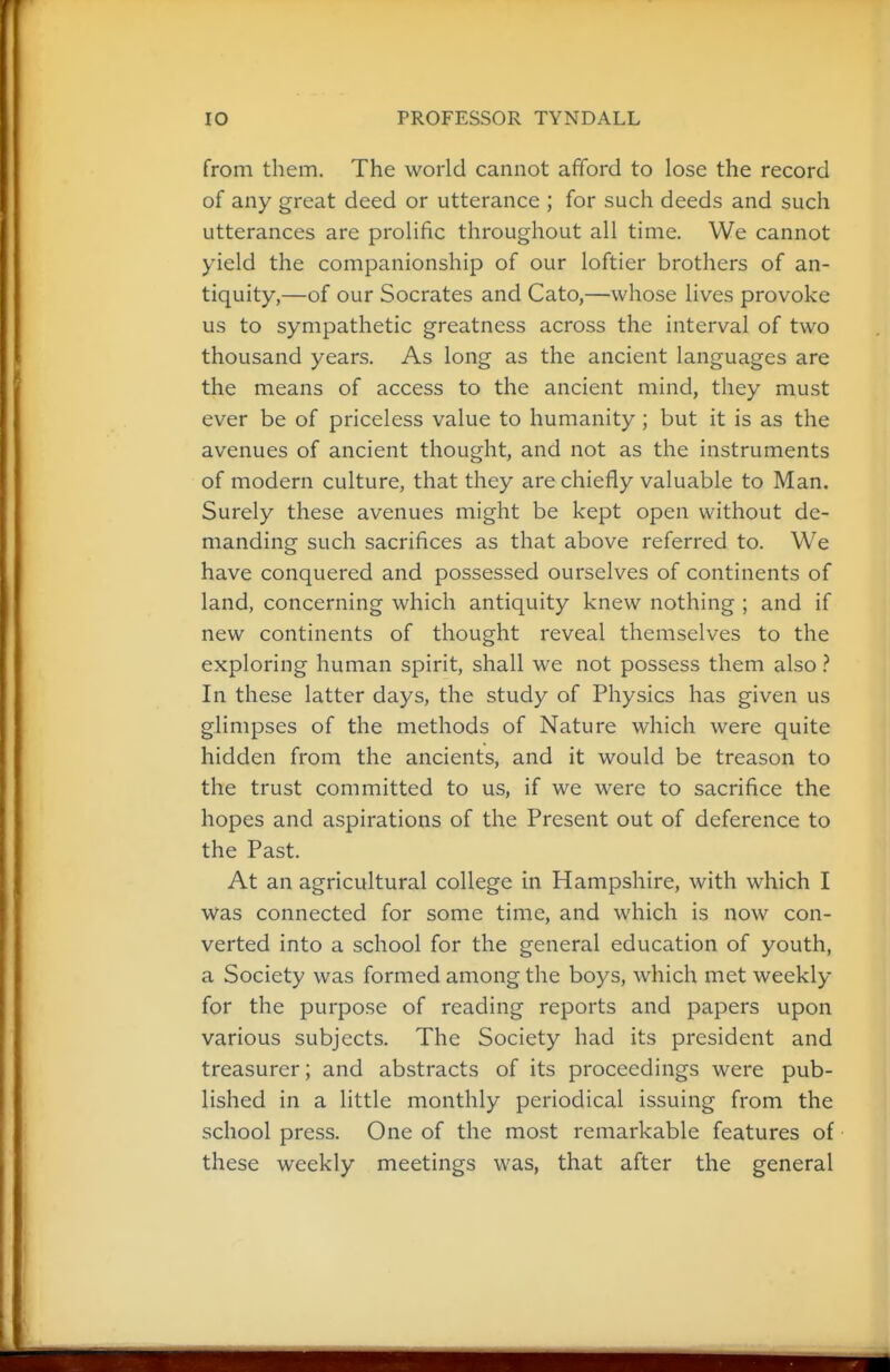 from them. The world cannot afford to lose the record of any great deed or utterance ; for such deeds and such utterances are prolific throughout all time. We cannot yield the companionship of our loftier brothers of an- tiquity,—of our Socrates and Cato,—whose lives provoke us to sympathetic greatness across the interval of two thousand years. As long as the ancient languages are the means of access to the ancient mind, they must ever be of priceless value to humanity; but it is as the avenues of ancient thought, and not as the instruments of modern culture, that they are chiefly valuable to Man. Surely these avenues might be kept open without de- manding such sacrifices as that above referred to. We have conquered and possessed ourselves of continents of land, concerning which antiquity knew nothing ; and if new continents of thought reveal themselves to the exploring human spirit, shall we not possess them also} In these latter days, the study of Physics has given us glimpses of the methods of Nature which were quite hidden from the ancients, and it would be treason to the trust committed to us, if we were to sacrifice the hopes and aspirations of the Present out of deference to the Past. At an agricultural college in Hampshire, with which I was connected for some time, and which is now con- verted into a school for the general education of youth, a Society was formed among the boys, which met weekly for the purpose of reading reports and papers upon various subjects. The Society had its president and treasurer; and abstracts of its proceedings were pub- lished in a little monthly periodical issuing from the school press. One of the most remarkable features of these weekly meetings was, that after the general