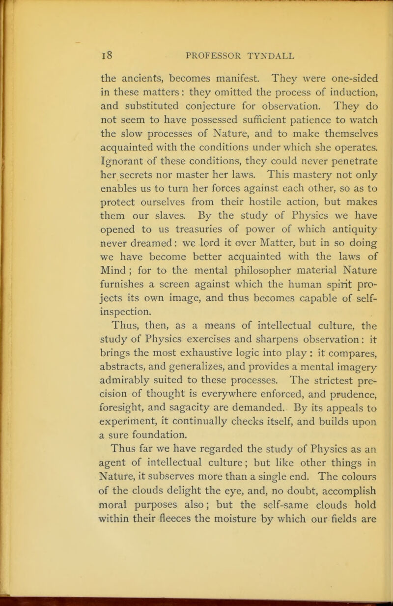 the ancients, becomes manifest. They were one-sided in these matters: they omitted the process of induction, and substituted conjecture for observation. They do not seem to have possessed sufficient patience to watch the slow processes of Nature, and to make themselves acquainted with the conditions under which she operates. Ignorant of these conditions, they could never penetrate her secrets nor master her laws. This mastery not only enables us to turn her forces against each other, so as to protect ourselves from their hostile action, but makes them our slaves. By the study of Physics we have opened to us treasuries of power of which antiquity never dreamed: we lord it over Matter, but in so doing we have become better acquainted with the laws of Mind ; for to the mental philosopher material Nature furnishes a screen against which the human spirit pro- jects its own image, and thus becomes capable of self- inspection. Thus, then, as a means of intellectual culture, the study of Physics exercises and sharpens observation : it brings the most exhaustive logic into play : it compares, abstracts, and generalizes, and provides a mental imagery admirably suited to these processes. The strictest pre- cision of thought is everywhere enforced, and prudence, foresight, and sagacity are demanded. By its appeals to experiment, it continually checks itself, and builds upon a sure foundation. Thus far we have regarded the study of Physics as an agent of intellectual culture; but like other things in Nature, it subserves more than a single end. The colours of the clouds delight the eye, and, no doubt, accomplish moral purposes also; but the self-same clouds hold within their fleeces the moisture by which our fields are