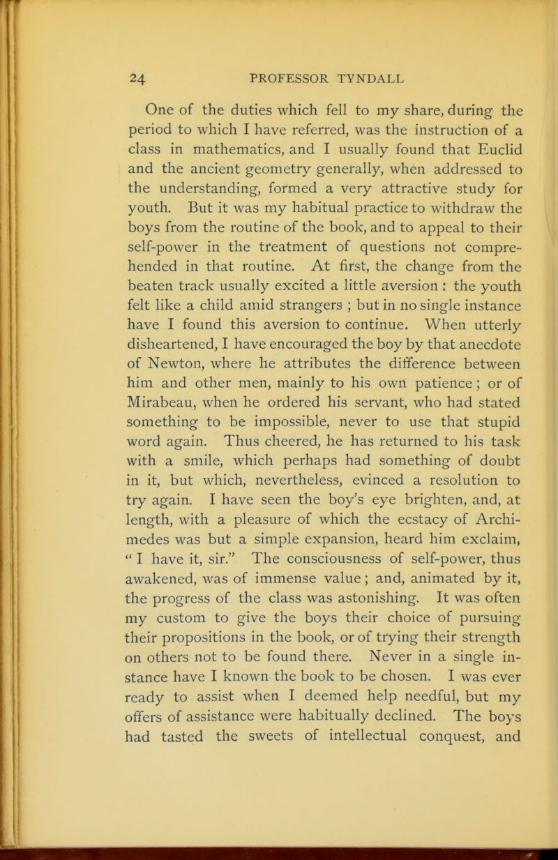 One of the duties which fell to my share, during the period to which I have referred, was the instruction of a class in mathematics, and I usually found that Euclid and the ancient geometry generally, when addressed to the understanding, formed a very attractive study for youth. But it was my habitual practice to withdraw the boys from the routine of the book, and to appeal to their self-power in the treatment of questions not compre- hended in that routine. At first, the change from the beaten track usually excited a little aversion : the youth felt like a child amid strangers ; but in no single instance have I found this aversion to continue. When utterly disheartened, I have encouraged the boy by that anecdote of Newton, where he attributes the difference between him and other men, mainly to his own patience; or of Mirabeau, when he ordered his servant, who had stated something to be impossible, never to use that stupid word again. Thus cheered, he has returned to his task with a smile, which perhaps had something of doubt in it, but which, nevertheless, evinced a resolution to try again. I have seen the boy's eye brighten, and, at length, with a pleasure of which the ecstacy of Archi- medes was but a simple expansion, heard him exclaim,  I have it, sir. The consciousness of self-power, thus awakened, was of immense value; and, animated by it, the progress of the class was astonishing. It was often my custom to give the boys their choice of pursuing their propositions in the book, or of trying their strength on others not to be found there. Never in a single in- stance have I known the book to be chosen. I was ever ready to assist when I deemed help needful, but my offers of assistance were habitually declined. The boys had tasted the sweets of intellectual conquest, and