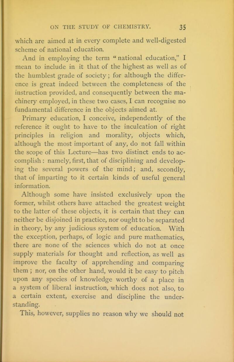 which are aimed at in every complete and well-digested scheme of national education. And in employing the term  national education, I mean to include in it that of the highest as well as of the humblest grade of society; for although the dififer- cnce is great indeed between the completeness of the instruction provided, and consequently between the ma- chinery employed, in these two cases, I can recognise no fundamental difference in the objects aimed at. Primary education, I conceive, independently of the reference it ought to have to the inculcation of right principles in religion and morality, objects which, although the most important of any, do not fall within the scope of this Lecture—has two distinct ends to ac- complish : namely, first, that of disciplining and develop- ing the several powers of the mind; and, secondly, that of imparting to it certain kinds of useful general information. Although some have insisted exclusively upon the former, whilst others have attached the greatest weight to the latter of these objects, it is certain that they can neither be disjoined in practice, nor ought to be separated in theory, by any judicious system of education. With the exception, perhaps, of logic and pure mathematics, there are none of the sciences which do not at once supply materials for thought and reflection, as well as improve the faculty of apprehending and comparing them ; nor, on the other hand, would it be easy to pitch upon any species of knowledge worthy of a place in a system of liberal instruction, which does not also, to a certain extent, exercise and discipline the under- standing. This, however, supplies no reason why we should not