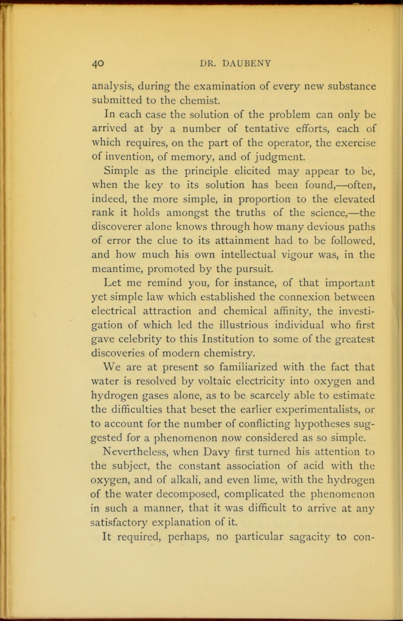 analysis, during the examination of every new substance submitted to the chemist. In each case the solution of the problem can only be arrived at by a number of tentative efforts, each of which requires, on the part of the operator, the exercise of invention, of memory, and of judgment. Simple as the principle elicited may appear to be, when the key to its solution has been found,—often, indeed, the more simple, in proportion to the elevated rank it holds amongst the truths of the science,—the discoverer alone knows through how many devious paths of error the clue to its attainment had to be followed, and how much his own intellectual vigour was, in the meantime, promoted by the pursuit. Let me remind you, for instance, of that important yet simple law which established the connexion between electrical attraction and chemical affinity, the investi- gation of which led the illustrious individual who first gave celebrity to this Institution to some of the greatest discoveries of modern chemistry. We are at present so familiarized with the fact that water is resolved by voltaic electricity into oxygen and hydrogen gases alone, as to be scarcely able to estimate the difficulties that beset the earlier experimentalists, or to account for the number of conflicting hypotheses sug- gested for a phenomenon now considered as so simple. Nevertheless, when Davy first turned his attention to the subject, the constant association of acid with the oxygen, and of alkah, and even lime, with the hydrogen of the water decomposed, complicated the phenomenon in such a manner, that it was difficult to arrive at any satisfactory explanation of it. It required, perhaps, no particular sagacity to con-