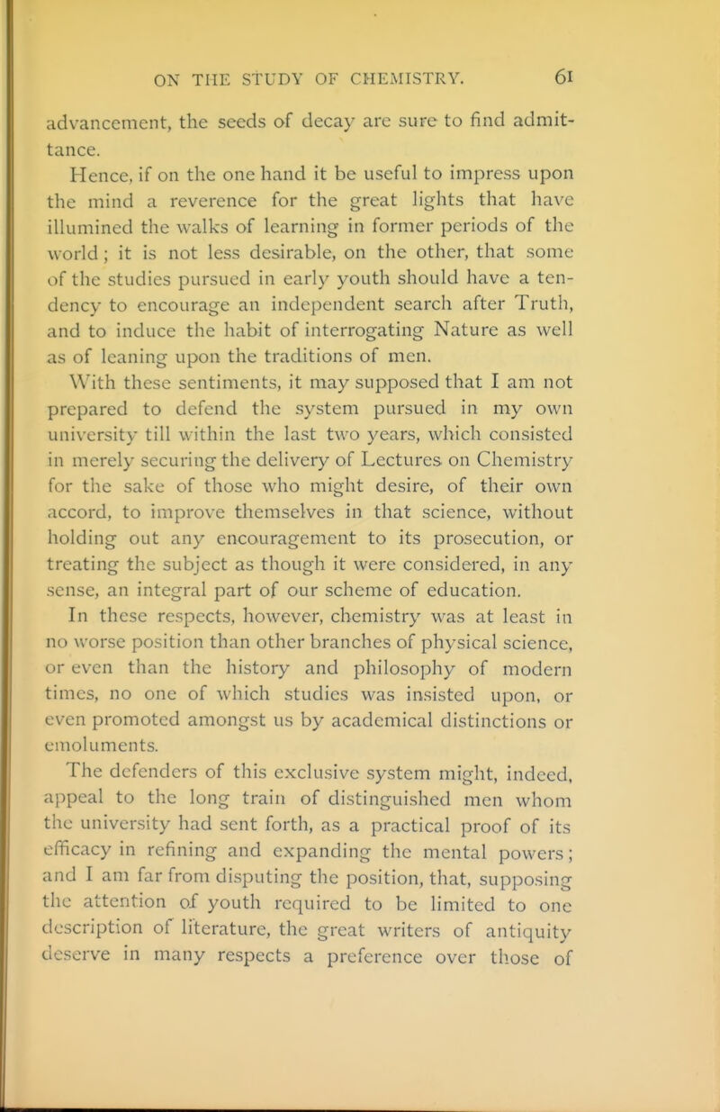 advancement, the seeds of decay arc sure to find admit- tance. Hence, if on the one hand it be useful to impress upon the mind a reverence for the great lights that have illumined the walks of learning in former periods of the world ; it is not less desirable, on the other, that some of the studies pursued in early youth should have a ten- dency to encourage an independent search after Truth, and to induce the habit of interrogating Nature as well as of leaning upon the traditions of men. With these sentiments, it may supposed that I am not prepared to defend the system pursued in my own university till within the last two years, which consisted in merely securing the delivery of Lectures on Chemistry for the sake of those who might desire, of their own accord, to improve themselves in that science, without holding out any encouragement to its prosecution, or treating the subject as though it were considered, in any sense, an integral part of our scheme of education. In these respects, however, chemistry was at least in no worse position than other branches of physical science, or even than the history and philosophy of modern times, no one of which studies was insisted upon, or even promoted amongst us by academical distinctions or emoluments. The defenders of this exclusive system might, indeed, appeal to the long train of distinguished men whom the university had sent forth, as a practical proof of its efficacy in refining and expanding the mental powers; and I am far from disputing the position, that, supposing the attention of youth required to be limited to one description of literature, the great writers of antiquity deserve in many respects a preference over those of