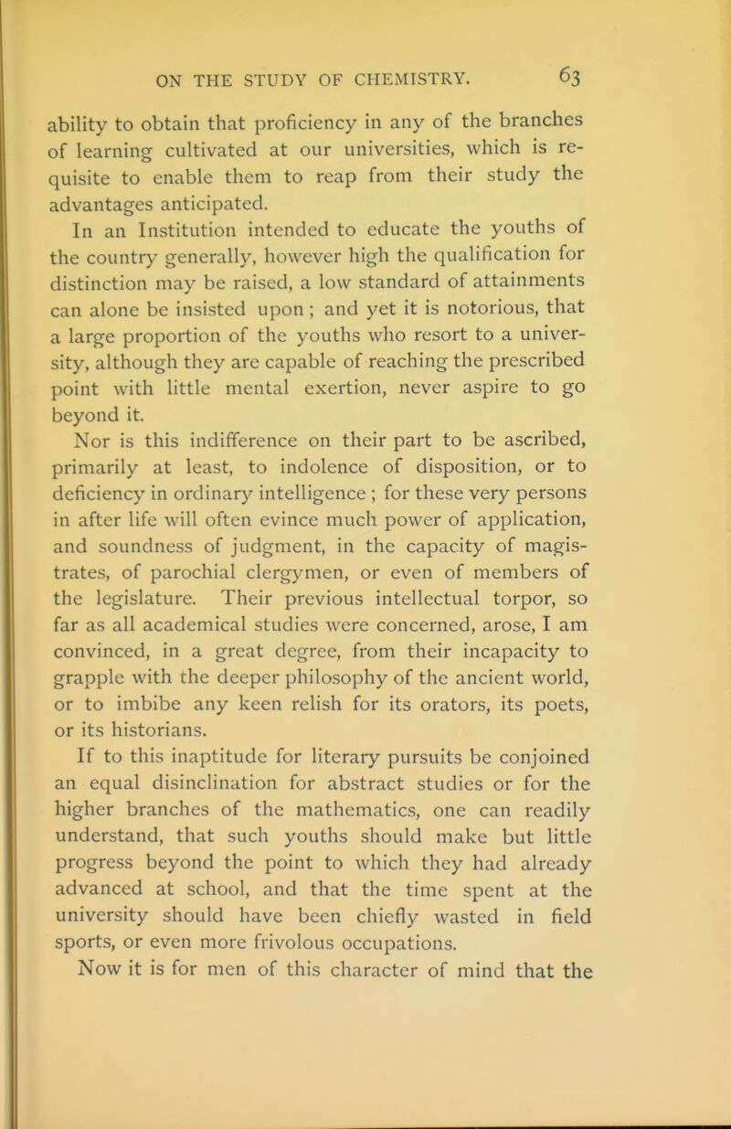 ability to obtain that proficiency in any of the branches of learning cultivated at our universities, which is re- quisite to enable them to reap from their study the advantages anticipated. In an Institution intended to educate the youths of the country generally, however high the qualification for distinction may be raised, a low standard of attainments can alone be insisted upon ; and yet it is notorious, that a large proportion of the youths who resort to a univer- sity, although they are capable of reaching the prescribed point with little mental exertion, never aspire to go beyond it. Nor is this indifference on their part to be ascribed, primarily at least, to indolence of disposition, or to deficiency in ordinary intelligence ; for these very persons in after life will often evince much power of application, and soundness of judgment, in the capacity of magis- trates, of parochial clergymen, or even of members of the legislature. Their previous intellectual torpor, so far as all academical studies were concerned, arose, I am convinced, in a great degree, from their incapacity to grapple with the deeper philosophy of the ancient world, or to imbibe any keen relish for its orators, its poets, or its historians. If to this inaptitude for literary pursuits be conjoined an equal disinclination for abstract studies or for the higher branches of the mathematics, one can readily understand, that such youths should make but little progress beyond the point to which they had already advanced at school, and that the time spent at the university should have been chiefly wasted in field sports, or even more frivolous occupations. Now it is for men of this character of mind that the