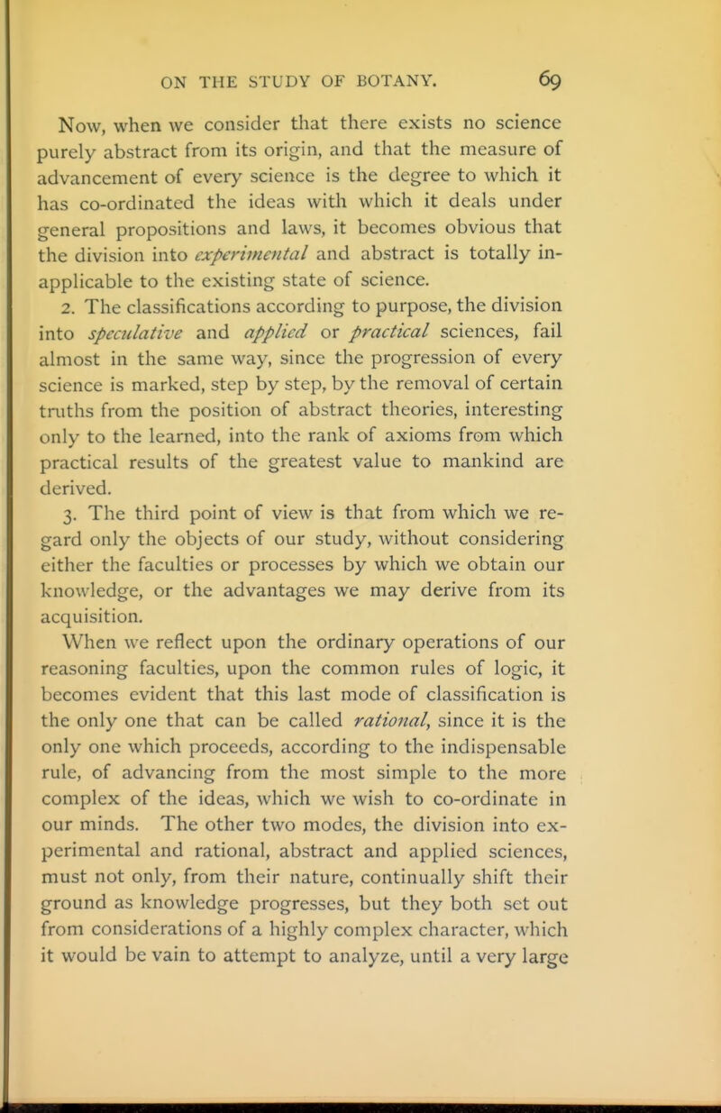 Now, when we consider that there exists no science purely abstract from its origin, and that the measure of advancement of every science is the degree to which it has co-ordinated the ideas with which it deals under general propositions and laws, it becomes obvious that the division into experimental and abstract is totally in- applicable to the existing state of science. 2. The classifications according to purpose, the division into speculative and applied or practical sciences, fail almost in the same way, since the progression of every science is marked, step by step, by the removal of certain truths from the position of abstract theories, interesting only to the learned, into the rank of axioms from which practical results of the greatest value to mankind are derived. 3. The third point of view is that from which we re- gard only the objects of our study, without considering either the faculties or processes by which we obtain our knowledge, or the advantages we may derive from its acquisition. When we reflect upon the ordinary operations of our reasoning faculties, upon the common rules of logic, it becomes evident that this last mode of classification is the only one that can be called rational, since it is the only one which proceeds, according to the indispensable rule, of advancing from the most simple to the more complex of the ideas, which we wish to co-ordinate in our minds. The other two modes, the division into ex- perimental and rational, abstract and applied sciences, must not only, from their nature, continually shift their ground as knowledge progresses, but they both set out from considerations of a highly complex character, which it would be vain to attempt to analyze, until a very large