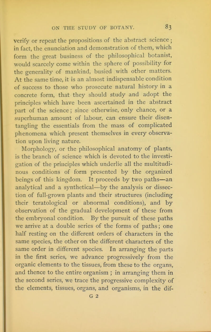 verify or repeat the propositions of the abstract science ; in fact, the enunciation and demonstration of them, which form the great business of the philosophical botanist, would scarcely come within the sphere of possibility for the generality of mankind, busied with other matters. At the same time, it is an almost indispensable condition of success to those who prosecute natural history in a concrete form, that they should study and adopt the principles which have been ascertained in the abstract part of the science ; since otherwise, only chance, or a superhuman amount of labour, can ensure their disen- tangling the essentials from the mass of complicated phenomena which present themselves in every observa- tion upon living nature. Morphology, or the philosophical anatomy of plants, is the branch of science which is devoted to the investi- gation of the principles which underlie all the multitudi- nous conditions of form presented by the organized beings of this kingdom. It proceeds by two paths—an analytical and a synthetical—by the analysis or dissec- tion of full-grown plants and their structures (including their teratological or abnormal conditions), and by observation of the gradual development of these from the embryonal condition. By the pursuit of these paths we arrive at a double series of the forms of paths; one half resting on the different orders of characters in the same species, the other on the different characters of the same order in different species. In arranging the parts in the first series, we advance progressively from the organic elements to the tissues, from these to the organs, and thence to the entire organism ; in arranging them in the second series, we trace the progressive complexity of the elements, tissues, organs, and organisms, in the dif- G 2