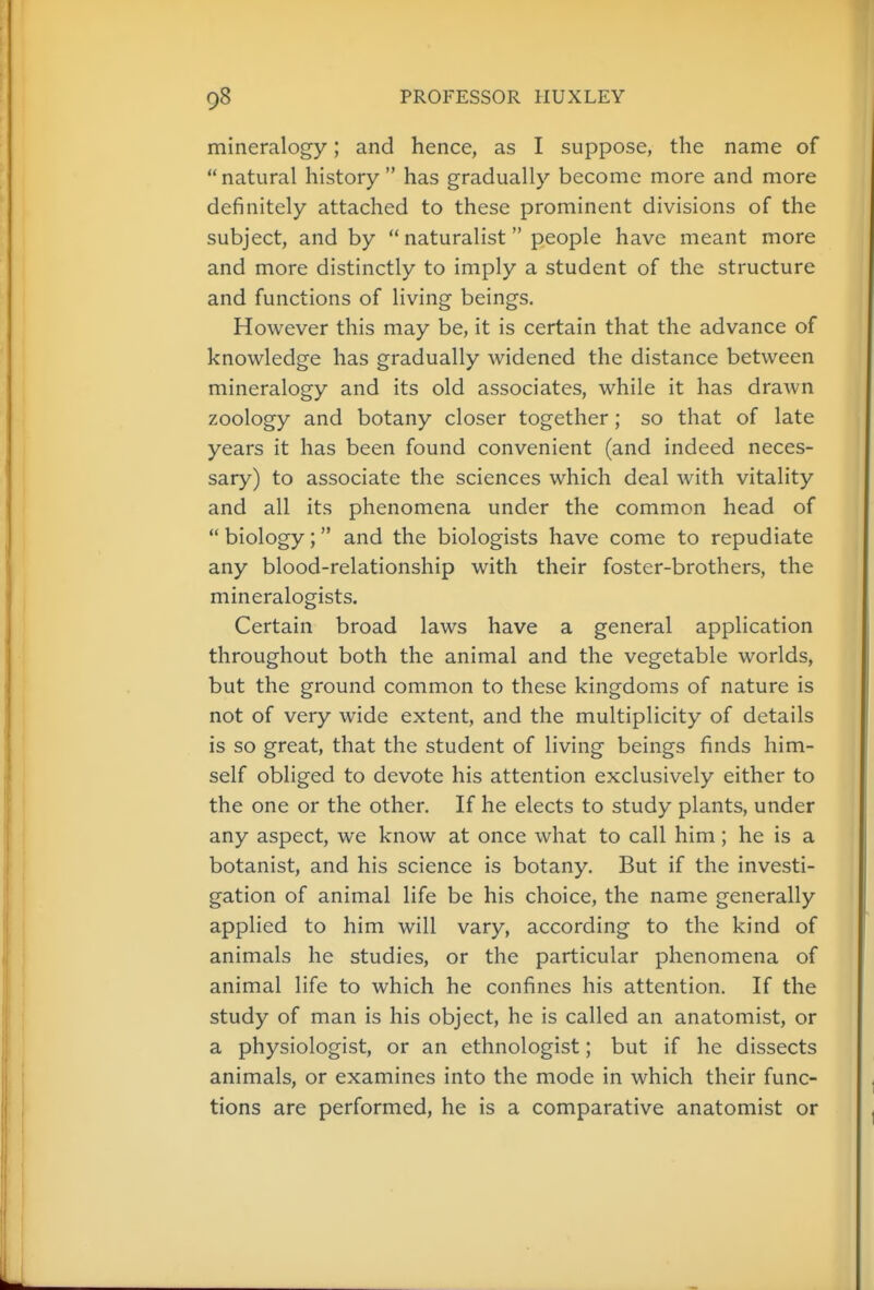 mineralogy; and hence, as I suppose, the name of  natural history  has gradually become more and more definitely attached to these prominent divisions of the subject, and by naturalist people have meant more and more distinctly to imply a student of the structure and functions of living beings. However this may be, it is certain that the advance of knowledge has gradually widened the distance between mineralogy and its old associates, while it has drawn zoology and botany closer together; so that of late years it has been found convenient (and indeed neces- sary) to associate the sciences which deal with vitality and all its phenomena under the common head of  biology; and the biologists have come to repudiate any blood-relationship with their foster-brothers, the mineralogists. Certain broad laws have a general application throughout both the animal and the vegetable worlds, but the ground common to these kingdoms of nature is not of very wide extent, and the multiplicity of details is so great, that the student of living beings finds him- self obliged to devote his attention exclusively either to the one or the other. If he elects to study plants, under any aspect, we know at once what to call him; he is a botanist, and his science is botany. But if the investi- gation of animal life be his choice, the name generally applied to him will vary, according to the kind of animals he studies, or the particular phenomena of animal life to which he confines his attention. If the study of man is his object, he is called an anatomist, or a physiologist, or an ethnologist; but if he dissects animals, or examines into the mode in which their func- tions are performed, he is a comparative anatomist or