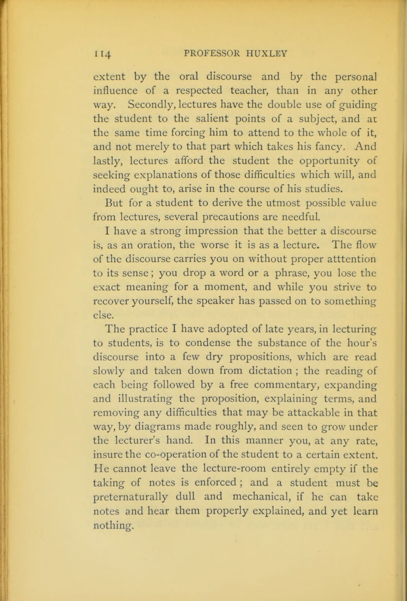 extent by the oral discourse and by the personal influence of a respected teacher, than in any other way. Secondly, lectures have the double use of guiding the student to the salient points of a subject, and at the same time forcing him to attend to the whole of it, and not merely to that part which takes his fancy. And lastly, lectures afford the student the opportunity of seeking explanations of those difficulties which will, and indeed ought to, arise in the course of his studies. But for a student to derive the utmost possible value from lectures, several precautions are needful. I have a strong impression that the better a discourse is, as an oration, the worse it is as a lecture. The flow of the discourse carries you on without proper atttention to its sense; you drop a word or a phrase, you lose the exact meaning for a moment, and while you strive to recover yourself, the speaker has passed on to something else. The practice I have adopted of late years, in lecturing to students, is to condense the substance of the hour's discourse into a few dry propositions, which are read slowly and taken down from dictation ; the reading of each being followed by a free commentary, expanding and illustrating the proposition, explaining terms, and removing any difliculties that may be attackable in that way, by diagrams made roughly, and seen to grow under the lecturer's hand. In this manner you, at any rate, insure the co-operation of the student to a certain extent. He cannot leave the lecture-room entirely empty if the taking of notes is enforced ; and a student must be preternaturally dull and mechanical, if he can take notes and hear them properly explained, and yet learn nothing.