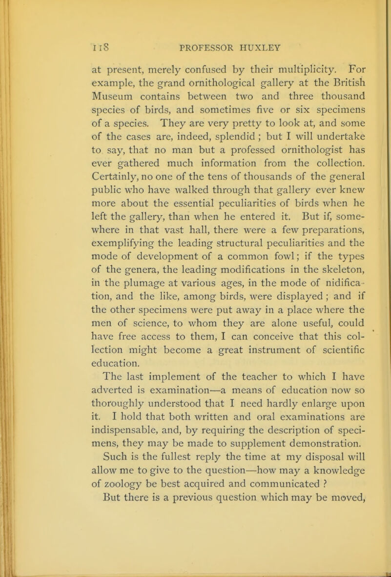 at present, merely confused by their multiplicity. For example, the grand ornithological gallery at the British Museum contains between two and three thousand species of birds, and sometimes five or six specimens of a species. They are very pretty to look at, and some of the cases are, indeed, splendid ; but I will undertake to say, that no man but a professed ornithologist has ever gathered much information from the collection. Certainly, no one of the tens of thousands of the general public who have walked through that gallery ever knew more about the essential peculiarities of birds when he left the gallery, than when he entered it. But if, some- where in that vast hall, there were a few preparations, exemplifying the leading structural peculiarities and the mode of development of a common fowl; if the types of the genera, the leading modifications in the skeleton, in the plumage at various ages, in the mode of nidifica tion, and the like, among birds, were displayed ; and if the other specimens were put away in a place where the men of science, to whom they are alone useful, could have free access to them, I can conceive that this col- lection might become a great instrument of scientific education. The last implement of the teacher to which I have adverted is examination—a means of education now so thoroughly understood that I need hardly enlarge upon it. I hold that both written and oral examinations are indispensable, and, by requiring the description of speci- mens, they may be made to supplement demonstration. Such is the fullest reply the time at my disposal will allow me to give to the question—how may a knowledge of zoology be best acquired and communicated But there is a previous question which may be moved,