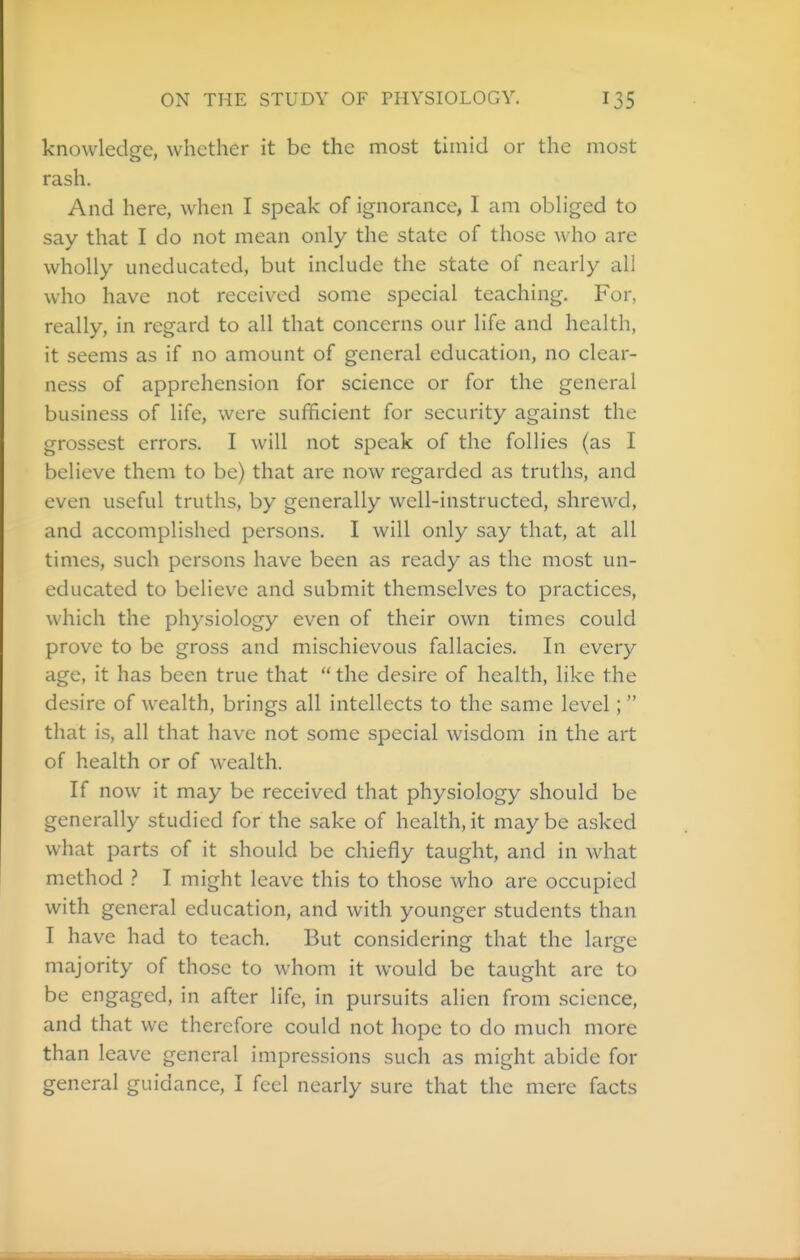 knowledge, whether it be the most timid or the most rash. And here, when I speak of ignorance, I am obhged to say that I do not mean only the state of those who are wholly uneducated, but include the state of nearly all who have not received some special teaching. For, really, in regard to all that concerns our life and health, it seems as if no amount of general education, no clear- ness of apprehension for science or for the general business of life, were sufficient for security against the grossest errors. I will not speak of the follies (as I believe them to be) that are now regarded as truths, and even useful truths, by generally well-instructed, shrewd, and accomplished persons. I will only say that, at all times, such persons have been as ready as the most un- educated to believe and submit themselves to practices, which the physiology even of their own times could prove to be gross and mischievous fallacies. In every age, it has been true that  the desire of health, like the desire of wealth, brings all intellects to the same level; that is, all that have not some special wisdom in the art of health or of wealth. If now it may be received that physiology should be generally studied for the sake of health, it may be asked what parts of it should be chiefly taught, and in what method ? I might leave this to those who are occupied with general education, and with younger students than I have had to teach. But considering that the large majority of those to whom it would be taught are to be engaged, in after life, in pursuits alien from .science, and that we therefore could not hope to do much more than leave general impressions such as might abide for general guidance, I feel nearly sure that the mere facts