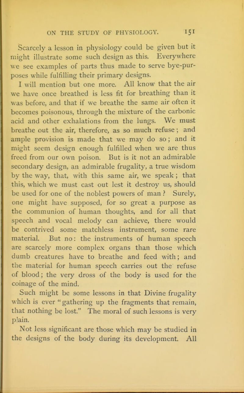 Scarcely a lesson in physiology could be given but it might illustrate some such design as this. Everywhere we see examples of parts thus made to serve bye-pur- poses while fulfilling their primary designs. I will mention but one more. All know that the air we have once breathed is less fit for breathing than it was before, and that if we breathe the same air often it becomes poisonous, through the mixture of the carbonic acid and other exhalations from the lungs. We must breathe out the air, therefore, as so much refuse; and ample provision is made that we may do so ; and it might seem design enough fulfilled when we are thus freed from our own poison. But is it not an admirable secondary design, an admirable frugality, a true wisdom by the way, that, with this same air, we speak ; that this, which we must cast out lest it destroy us, should be used for one of the noblest powers of man Surely, one might have supposed, for so great a purpose as the communion of human thoughts, and for all that speech and vocal melody can achieve, there would be contrived some matchless instrument, some rare material. But no: the instruments of human speech are scarcely more complex organs than those which dumb creatures have to breathe and feed with; and the material for human speech carries out the refuse of blood; the very dross of the body is used for the coinage of the mind. Such might be some lessons in that Divine frugality which is ever  gathering up the fragments that remain, that nothing be lost. The moral of such lessons is very plain. Not less significant are those which may be studied in the designs of the body during its development. All