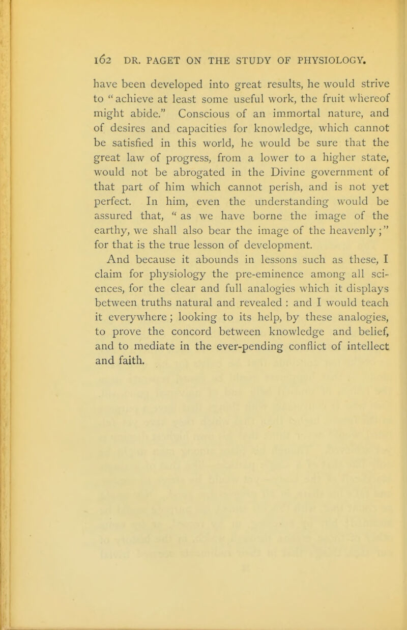have been developed into great results, he would strive to  achieve at least some useful work, the fruit whereof might abide. Conscious of an im.mortal nature, and of desires and capacities for knowledge, which cannot be satisfied in this world, he would be sure that the great law of progress, from a lower to a higher state, would not be abrogated in the Divine government of that part of him which cannot perish, and is not yet perfect. In him, even the understanding would be assured that,  as we have borne the image of the earthy, we shall also bear the image of the heavenly; for that is the true lesson of development. And because it abounds in lessons such as these, I claim for physiology the pre-eminence among all sci- ences, for the clear and full analogies which it displays between truths natural and revealed : and I would teach it everywhere ; looking to its help, by these analogies, to prove the concord between knowledge and belief, and to mediate in the ever-pending conflict of intellect and faith.