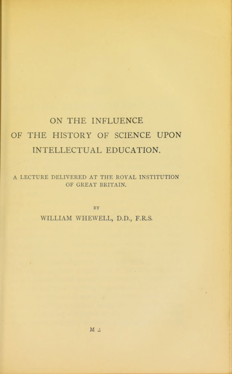 ON THE INFLUENCE OF THE HISTORY OF SCIENCE UPON INTELLECTUAL EDUCATION. A LECTURE DELIVERED AT THE ROYAL INSTITUTION OF GREAT BRITAIN. BY WILLIAM WHEWELL, D.D., F.R.S. M 2