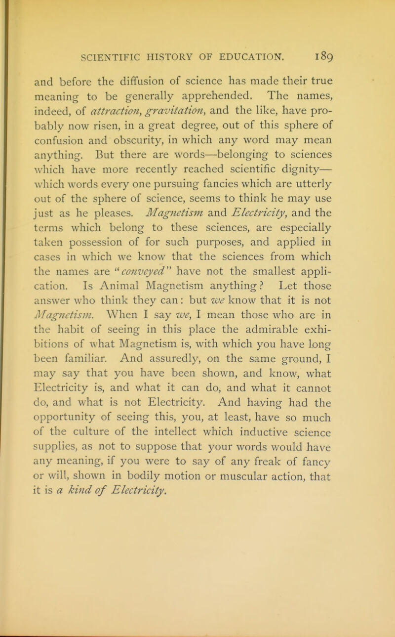 and before the diffusion of science has made their true meaning to be generally apprehended. The names, indeed, of attraction, gravitation, and the like, have pro- bably now risen, in a great degree, out of this sphere of confusion and obscurity, in which any word may mean anything. But there are words—belonging to sciences which have more recently reached scientific dignity— which words every one pursuing fancies which are utterly out of the sphere of science, seems to think he may use just as he pleases. Magnetism and Electricity, and the terms which belong to these sciences, are especially taken possession of for such purposes, and applied in cases in which we know that the sciences from which the names are '^conveyed have not the smallest appli- cation. Is Animal Magnetism anything} Let those answer who think they can: but we know that it is not Magnetism. When I say we, I mean those who are in the habit of seeing in this place the admirable exhi- bitions of what Magnetism is, with which you have long been familiar. And assuredly, on the same ground, I may say that you have been shown, and know, what Electricity is, and what it can do, and what it cannot do, and what is not Electricity. And having had the opportunity of seeing this, you, at least, have so much of the culture of the intellect which inductive science supplies, as not to suppose that your words would have any meaning, if you were to say of any freak of fancy or will, shown in bodily motion or muscular action, that it is <7 kind of Electricity.