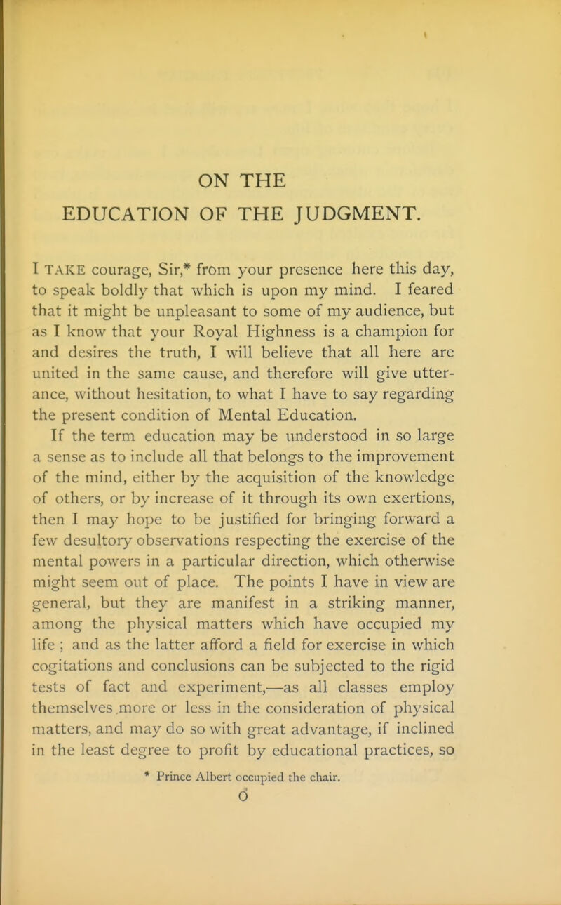 ON THE EDUCATION OF THE JUDGMENT. T TAKE courage, Sir* from your presence here this day, to speak boldly that which is upon my mind. I feared that it might be unpleasant to some of my audience, but as I know that your Royal Highness is a champion for and desires the truth, I will believe that all here are united in the same cause, and therefore will give utter- ance, without hesitation, to what I have to say regarding the present condition of Mental Education. If the term education may be understood in so large a sense as to include all that belongs to the improvement of the mind, either by the acquisition of the knowledge of others, or by increase of it through its own exertions, then I may hope to be justified for bringing forward a few desultory observations respecting the exercise of the mental powers in a particular direction, which otherwise might seem out of place. The points I have in view are general, but they are manifest in a striking manner, among the physical matters which have occupied my life ; and as the latter afford a field for exercise in which cogitations and conclusions can be subjected to the rigid tests of fact and experiment,—as all classes employ themselves .more or less in the consideration of physical matters, and may do so with great advantage, if inclined in the least degree to profit by educational practices, so * Prince Albert occupied the chair. d