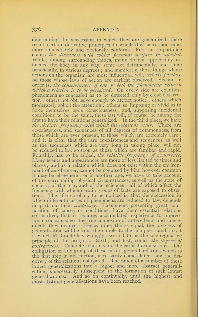 determining the succession in which they are generahzed, there result certain derivative principles to which this succession must more immediately and obviously conform. First in importance comes tJie directness with which personal welfare is affected. While, among surrounding things, many do not appreciably in- fluence the body in any way, some act detrimentally, and some beneficially, in various degrees ; and manifestly, those things whose actions on the organism are most influential, will, ccctcris paribus, be those whose laws of action are earliest observed. Second in order is, the co7isciousness of one or both the phenomena between which a relation is to be perceived. On every side are countless phenomena so concealed as to be detected only by close observa- tion ; others not obtrusive enough to attract notice ; others which moderately solicit the attention ; others so imposing or vivid as to force themselves upon consciousness : and, supposing incidental conditions to be the same, these last will, of course, be among the first to have their relations generalized. In the third place, we have the absolute frequency with which the relations occur. There are co-existences, and sequences of all degrees of commonness, from those which are ever present, to those which are extremely rare ; and it is clear that the rare co-existences and sequences, as well as the sequences which are very long in taking place, will not be reduced to law so soon as those which are familiar and rapid. Fourthly, has to be added, the relative frequency of occurrence. Many events and appearances are more or less limited to times and places ; and as a relation which does not exist within the environ- ment of an observer, cannot be cognised by him, however common it may be elsewhere ; or in another age, we have to take account of the surrounding physical circumstances, as well as the state of society, of the arts, and of the sciences ; all of which affect the frequency with which certain groups of facts are exposed to obser- tion. The fifth corollary to be noticed is, that the succession in which different classes of phenomena are reduced to law, depends in part on their simplicity. Phenomena presenting great com- position of causes or conditions, have their essential relations so marked, that it requires accumulated experience to impress upon consciousness the true connexion of antecedents and conse- quents they involve. Hence, other things equal, the progress of generalization will be from the simple to the complex ; and this it is which M. Comte has wrongly asserted to be the sole regulative principle of the progress. Sixth, and last, comes the degree oj abstractness. Concrete relations are the earliest acquisitions. The colligation of any group of these into a general relation, which is the first step in abstraction, necessarily comes later than the dis- covery of the relations colligated. The union of a number of these lowest generalizations into a higher and more abstract generali- zation, is necessarily subsequent to the formation of such lowest generalizations. And so on continually, until the highest and most abstract generalizations Imve been reached.