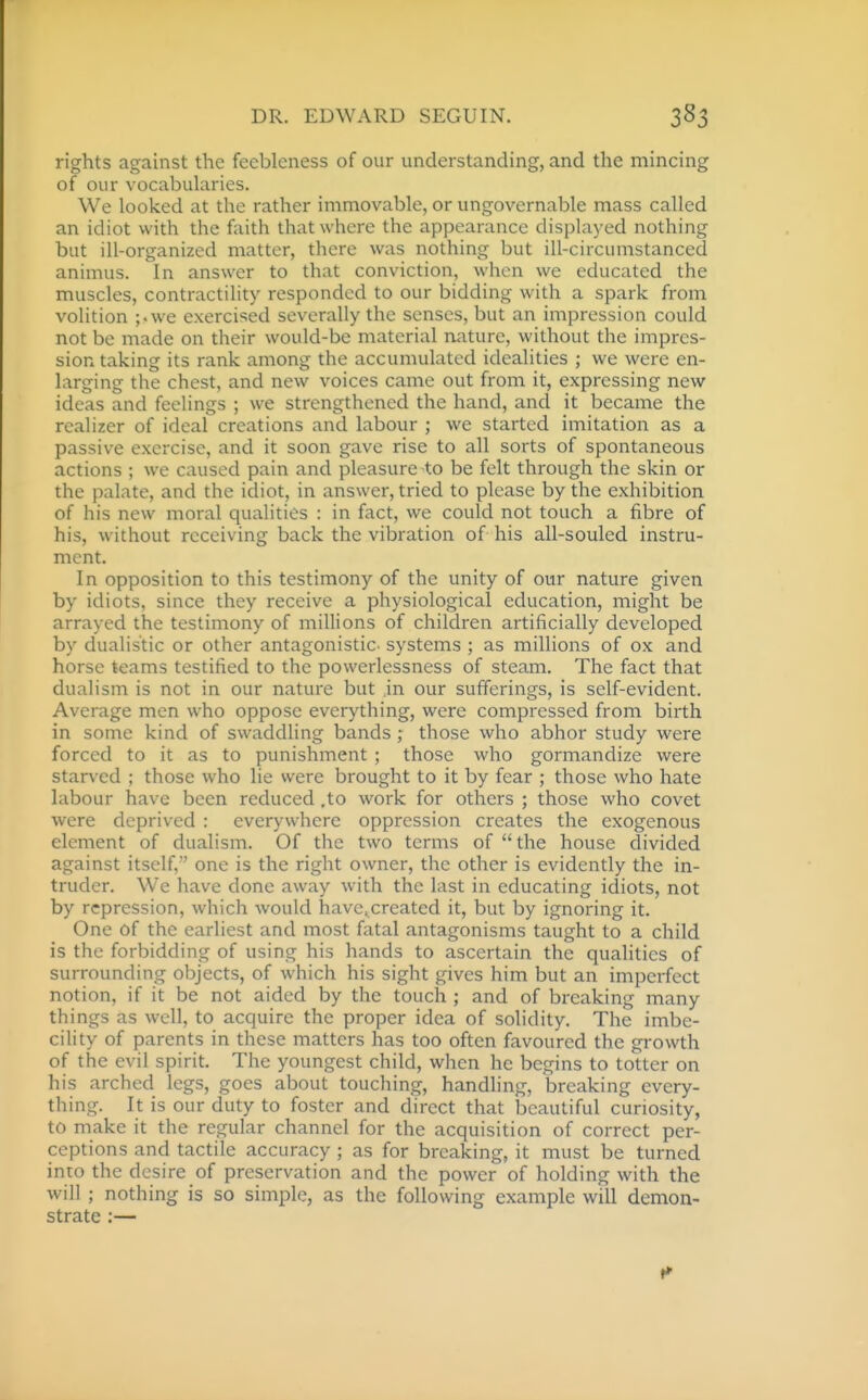 rights against the feebleness of our understanding, and the mincing of our vocabularies. We looked at the rather immovable, or ungovernable mass called an idiot with the faith that where the appearance displayed nothing but ill-organized matter, there was nothing but ill-circumstanced animus. In answer to that conviction, when we educated the muscles, contractility responded to our bidding with a spark from volition ;.we exercised severally the senses, but an impression could not be made on their would-be material nature, without the impres- sion taking its rank among the accumulated idealities ; we were en- larging the chest, and new voices came out from it, expressing new ideas and feelings ; we strengthened the hand, and it became the rcalizer of ideal creations and labour ; we started imitation as a passive exercise, and it soon gave rise to all sorts of spontaneous actions ; we caused pain and pleasure-to be felt through the skin or the palate, and the idiot, in answer, tried to please by the exhibition of his new moral qualities : in fact, we could not touch a fibre of his, without receiving back the vibration of his all-souled instru- ment. In opposition to this testimony of the unity of our nature given by idiots, since they receive a physiological education, might be arrayed the testimony of millions of children artificially developed by dualis'tic or other antagonistic, systems ; as millions of ox and horse teams testified to the powerlessness of steam. The fact that dualism is not in our nature but jn our sufferings, is self-evident. Average men who oppose everything, were compressed from birth in some kind of swaddling bands; those who abhor study were forced to it as to punishment ; those who gormandize were starved ; those who lie were brought to it by fear ; those who hate labour have been reduced .to work for others ; those who covet were deprived : everywhere oppression creates the exogenous element of dualism. Of the two terms of the house divided against itself,'' one is the right owner, the other is evidently the in- truder. We have done away with the last in educating idiots, not by repression, which would havc.created it, but by ignoring it. One of the earliest and most fatal antagonisms taught to a child is the forbidding of using his hands to ascertain the qualities of surrounding objects, of which his sight gives him but an imperfect notion, if it be not aided by the touch ; and of breaking many things as well, to acquire the proper idea of solidity. The imbe- cility of parents in these matters has too often favoured the growth of the evil spirit. The youngest child, when he begins to totter on his arched legs, goes about touching, handling, breaking every- thing. It is our duty to foster and direct that beautiful curiosity, to make it the regular channel for the acquisition of correct per- ceptions and tactile accuracy ; as for breaking, it must be turned into the desire of preservation and the power of holding with the will; nothing is so simple, as the following example will demon- strate :—