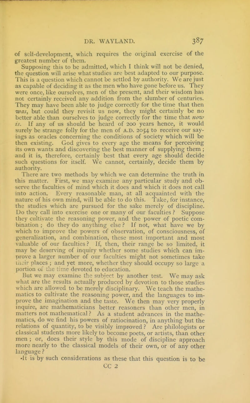 of self-development, which requires the original exercise of the greatest number of them. Supposing this to be admitted, which I think will not be denied, the question will arise what studies are best adapted to our purpose. This is a question which cannot be settled by authority. We are just as capable of deciding it as the men who have gone before us. They were once, like ourselves, men of the present, and their wisdom has not certainly received any addition from the slumber of centuries. They may have been able to judge correctly for the time that then -was, but could they revisit us now, they might certainly be no better able than ourselves to judge correctly for the time that nou> zs. If any of us should be heard of 200 years hence, it would surely be strange folly for the men of A.D. 2054 to receive our say- ings as oracles concerning the conditions of society which will be then existing. God gives to every age the means for perceiving its own wants and discovering the best manner of supplying them ; and it is, therefore, certainly best that every age should decide such questions for itself. VVe cannot, certainly, decide them by authority. There are two methods by which we can determine the truth in this matter. First, we may examine any particular study and ob- serve the faculties of mind which it does and which it does not call into action. Every reasonable man, at all acquainted with the nature of his own mind, will be able to do this. Take, for instance, the studies which are pursued for the sake merely of discipline. Do they call into exercise one or many of our faculties .'' Suppose they cultivate the reasoning power, and the power of poetic com- bination ; do they do anything else ? If not, what have we by which to improve the powers of observation, of consciousness, of generalization, and combination, these most important and most valuable of our faculties.'' If, then, their range be so limited, it may be deserving of inquiry whether some studies which can im- prove a larger number of our faculties might not sometimes take uicir places ; and yet more, whether they should occupy so large a portion of the tiir.c devoted to education. But we may examine the subject by another test. We may ask what are the results actually produced by devotion to those studies which are allowed to be merely disciplinary. We teach the mathe- matics to cultivate the reasoning power, and the languages to im- prove the imagination and the taste. We then may very properly inquire, are mathematicians better reasoners than other men, in matters not mathematical ? As a student advances in the mathe- matics, do we find his powers of ratiocination, in anything but the relations of quantity, to be visibly improved ? Are philologists or classical students more likely to become poets, or artists, than other men ; or, does their style by this mode of discipline approach more nearly to the classical models of their own, or of any other language.'' 'It is by such considerations as these that this question is to be CC 2