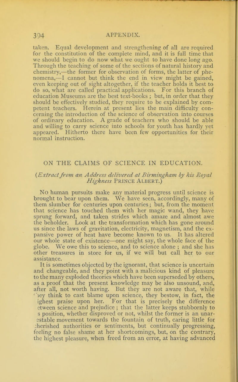 taken. Equal development and strengthening of all are required for the constitution of the complete mind, and it is full time that we should begin to do now what we ought to have done long ago. Through the teaching of some of the sections of natural history and chemistiy,—the former for observation of forms, the latter of phe- nomena,—I cannot but think the end in view might be gained, even keeping out of sight altogether, if the teacher holds it best to do so, what are called practical applications. For this branch of education Museums are the best text-books ; but, in order that they should be effectively studied, they require to be explained by com- petent teachers. Herein at present lies the main difficulty con- cerning the introduction of the science of observation into courses of ordinary education. A grade of teachers who should be able and willing to carry science into schools for youth has hardly yet appeared. Hitherto there have been few opportunities for their normal instruction. ON THE CLAIMS OF SCIENCE IN EDUCATION. {Extract fro7n an Address delivered at Birminghai7i by his Royal Highness Prince Albert.) No human pursuits make any material progress until science is brought to bear upon them. We have seen, accordingly, many of them slumber for centuries upon centuries; but, from the moment that science has touched them with her magic wand, they have sprung forward, and taken strides which amaze and almost awe the beholder. Look at the transformation which has gone around us since the laws of gravitation, electricity, magnetism, and the ex- pansive power of heat have become known to us. It has altered our whole state of existence—one might say, the whole face of the globe. We owe this to science, and to science alone ; and she has other treasures in store for us, if we will but call her to our assistance. It is sometimes objected by the ignorant, that science is uncertain and changeable, and they point with a malicious kind of pleasure to the many exploded theories which have been superseded by others, as a proof that the present knowledge may be also unsound, and, after all, not worth having. But they are not aware that, while ' 'ley think to cast blame upon science, they bestow, in fact, the ighest praise upon her. For that is precisely the difference etween science and prejudice ; that the latter keeps stubbornly to s position, whether disproved or not, whilst the former is an unar- 2stable movement towards the fountain of truth, caring little for :herished authorities or sentiments, but continually progressing, feeling no false shame at her shortcomings, but, on the contrary, the highest pleasure, when freed from an error, at having advanced