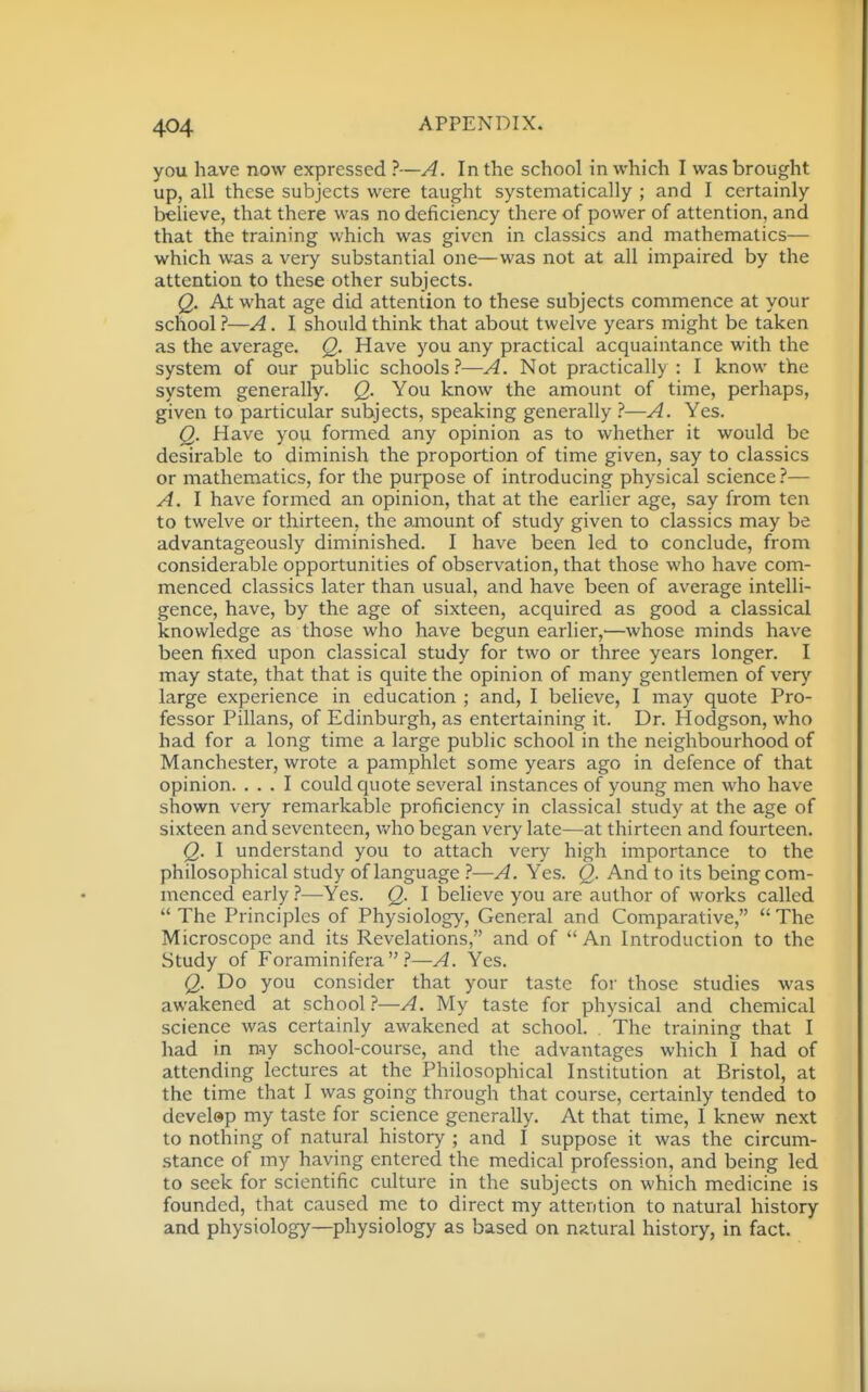 you have now expressed ?—A. In the school in which I was brought up, all these subjects were taught systematically ; and I certainly believe, that there was no deficiency there of power of attention, and that the training which was given in classics and mathematics— which very substantial one—was not at all impaired by the attention to these other subjects. Q. At what age did attention to these subjects commence at your school ?—A. I should think that about twelve years might be taken as the average. Q. Have you any practical acquaintance with the system of our public schools?—A. Not practically: I know the system generally. Q. You know the amount of time, perhaps, given to particular subjects, speaking generally ?—A. Yes. Q. Have you formed any opinion as to whether it would be desirable to diminish the proportion of time given, say to classics or mathematics, for the purpose of introducing physical science?— A. I have formed an opinion, that at the earlier age, say from ten to twelve or thirteen, the amount of study given to classics may be advantageously diminished. I have been led to conclude, from considerable opportunities of observation, that those who have com- menced classics later than usual, and have been of average intelli- gence, have, by the age of sixteen, acquired as good a classical knowledge as those who have begun earlier,—whose minds have been fixed upon classical study for two or three years longer. I may state, that that is quite the opinion of many gentlemen of very large experience in education ; and, I believe, I may quote Pro- fessor Pillans, of Edinburgh, as entertaining it. Dr. Hodgson, who had for a long time a large public school in the neighbourhood of Manchester, wrote a pamphlet some years ago in defence of that opinion. ... I could quote several instances of young men who have shown very remarkable proficiency in classical study at the age of sixteen and seventeen, who began very late—at thirteen and fourteen. Q. I understand you to attach very high importance to the philosophical study of language ?—A. Yes. Q. And to its being com- menced early ?—Yes. Q. I believe you are author of works called  The Principles of Physiology, General and Comparative,  The Microscope and its Revelations, and of  An Introduction to the Study of Foraminifera  —A. Yes. Q. Do you consider that your taste for those studies was awakened at school.?—A. My taste for physical and chemical science was certainly awakened at school. . The training that I had in my school-course, and the advantages which I had of attending lectures at the Philosophical Institution at Bristol, at the time that I was going through that course, certainly tended to develap my taste for science generally. At that time, I knew next to nothing of natural history ; and I suppose it was the circum- stance of my having entered the medical profession, and being led to seek for scientific culture in the subjects on which medicine is founded, that caused me to direct my attention to natural history and physiology—physiology as based on natural history, in fact.