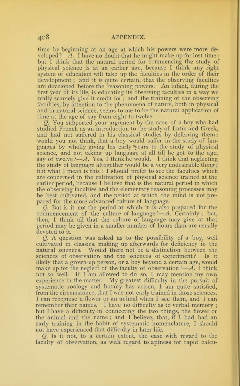 time by beginning at an age at which his powers were more de- veloped ?—A. I have no doubt that he might make up for lost time : but I think that the natural period for commencing the study of physical science is at an earlier age, because I think any right system of education will take up the faculties in the order of their development ; and it is quite certain, that the observing faculties are developed before the reasoning powers. An infant, during the first year of its life, is educating its observing faculties in a way we really scarcely give it credit for ; and the training of the observing faculties, by attention to the phenomena of nature, both in physical and in natural science, seems to me to be the natural application of time at the a^e of say from eight to twelve. Q. You supported your argument by the case of a boy Avho had studied French as an introduction to the study of Latin and Greek, and had not suffered in his classical studies by deferring them : would you not think, that a boy would suffer in the study of lan- guages by wholly giving his early years to the study of physical science, and not taking up language at all till he got to the age, say of twelve?—A. Yes, I think he would. I think that neglecting the study of language altogether would be a very undesirable thing ; but what I mean is this : 1 should prefer to see the faculties which are concerned in the cultivation of physical science trained at the earlier period, because I believe that is the natural period in which the observing faculties and the elementary reasoning processes may be best cultivated, and the period at which the mind is not pre- pared for the more advanced culture of larguage. Q. But is it not the period at which it is also prepared for the commencement of the culture of language.''—A. Certainly ; but, then, I think all that the culture of language may give at that period may be given in a smaller number of hours than are usually devoted to it. Q. A question was asked as to the possibility of a boy, well cultivated in classics, making up afterwards for deficiency in the natural sciences. Would there not be a distinction between the sciences of observation and the sciences of experiment ? Is it likely that a grown-up person, or a boy beyond a certain age, would make up for the neglect of the faculty of observation ?—A. I think not so well. If I am allowed to do so, I may mention my own experience in the matter. My greatest difficulty in the pursuit of systematic zoology and botany has arisen, I am quite satisfied, from the circumstance, that I was not early trained in those sciences. I can recognise a flower or an animal when I see them, and I can remember their names. I have no difficulty as to verbal memory ; but I have a difficulty in connecting the two things, the flower or the animal and the name ; and I believe, that, if I had had an early training in the habit of systematic nomenclature, I should not have experienced that difficulty in later life. Q. Is it not, to a certain extent, the case with regard to the faculty of observation, as with regard to aptness for rapid calcu-