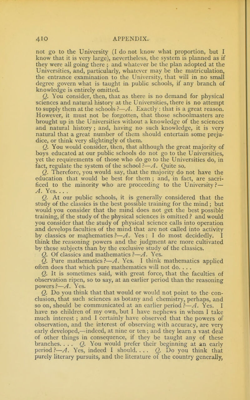 not go to the University (I do not know what proportion, but I know that it is very large), nevertheless, the system is planned as if they were all going there ; and whatever be the plan adopted at the Universities, and, particularly, whatever may be the matriculation, the entrance examination to the University, that will in no small degree govern what is taught in public schools, if any branch of knowledge is entirely omitted. Q. You consider, then, that as there is no demand for physical sciences and natural history at the Universities, there is no attempt to supply them at the schools ?—A. Exactly : that is a great reason. However, it must not be forgotten, that those schoolmasters are brought up in the Universities without a knowledge of the sciences and natural history ; and, having no such knowledge, it is very natural that a great number of them should entertain some preju- dice, or think very slightingly of them. Q. You would consider, then, that although the great majority of boys educated at our public schools do not go to the Universities, yet the requirements of those who do go to the Universities do, in fact, regulate the system of the school ?—A. Quite so. Q. Therefore, you would say, that the majority do not have the education that would be best for them ; and, in fact, are sacri- ficed to the minority who are proceeding to the University?— A. Yes. . . . Q. At our public schools, it is generally considered that the study of the classics is the best possible training for the mind; but would you consider that the mind does not get the best possible training, if the study of the physical sciences is omitted and would you consider that the study of physical science calls into operation and develops faculties of the mind that are not called into activity by classics or mathematics i*—A. Yes: I do most decidedly. I think the reasoning powers and the judgment are more cultivated by these subjects than by the exclusive study of the classics. Q. Of classics and mathematics ?—A. Yes. Q. Pure mathematics?—A. Yes. I think mathematics applied often does that which pure mathematics will not do. . . . Q. It is sometimes said, with great force, that the faculties of observation ripen, so to say, at an earlier period than the reasoning powers?—A. Yes. Q. Do you think that that would or would not point to the con- clusion, that such sciences as botany and chemistry, perhaps, and so on, should be communicated at an earlier period 1—A. Yes. I have no children of my own, but I have nephews in whom I take much interest ; and I certainly have observed that the powers of observation, and the interest of observing with accuracy, are very early developed,—indeed, at nine or ten; and they learn a vast deal of other things in consequence, if they be taught any of these branches. ... Q. You would prefer their beginning at an early period ?—A. Yes, indeed I should. ... (2- Do you think that purely literary pursuits, and the literature of the country generally,