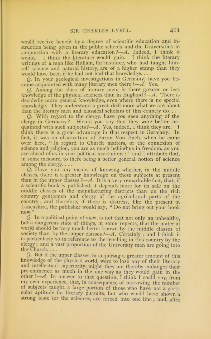 would receive benefit by a degree of scientific education and in- struction being given in the public schools and the Universities in conjunction with a literary education ?—A. Indeed, I think it would. I think the \iterature would gain. I think the literary writings of a man like Hallam, for instance, who had taught him- self science and natural history, are of a higher stamp than they would have been if he had not had that knowledge. . . . Q. In your geological investigations in Germany, have you be- come acquainted with many literary men there ?—A. Yes, Q. Among the class of literary men, is there greater or less knowledge of the physical sciences than in England.''—A. There is decidedly more general knowledge, even where there is no special Knowledge. They understand a great deal more what we are about than the literary men and classical scholars of this country do. . . . Q. With regard to the clergy, have you seen anything of the clergy in Germany ? Would you say that they were better ac- quainted with such subjects?—A. Yes, indeed, I think they are. I think there is a great advantage in that respect in Germany. In fact, it was an observation of Baron Von Buch, when he came over here,  In regard to Church matters, or the connexion of science and religion, you are as much behind'us in freedom, as you are ahead of us in your political institutions ; and I attribute that, in some measure, to there being a better general notion of science among the clergy. . . . Q. Have you any means of knowing whether, in the middle classes, there is a greater knowledge on these subjects at present than in the upper classes ?—A. It is a very remarkable fact, that, if a scientific book is published, it depends more for its sale on the middle classes of the manufacturing districts than on the rich country gentlemen and clergy of the agricultural parts of the country ; and therefore, if there is distress, like the present in Lancashire, the publisher would say,  Do not bring out your book now. Q. In a political point of view, is not that not only an unhealthy, but a dangerous state of things, in some repects, that the material world should be very much better known by the middle classes of society than by the-upper classes ?—A. Certainly ; and I think it is particularly so in reference to the teaching in this country by the clergy; and a vast proportion of the University men are going into the Church. . . . Q. But if the upper classes, in acquiririg a greater amount of this knowledge of the physical world, were to lose any of their literary and intellectual superiority, might they not thereby endanger their pre-eminence as much in the one way as they would gain in the other ?—A. In answer to that question, I think I could say, from my own experience, that, in consequence of narrowing the number of subjects taught, a large portion of those who have not a parti- cular aptitude for literary pursuits, but who would have shown a strong taste for the sciences, are forced into one line ; and, after