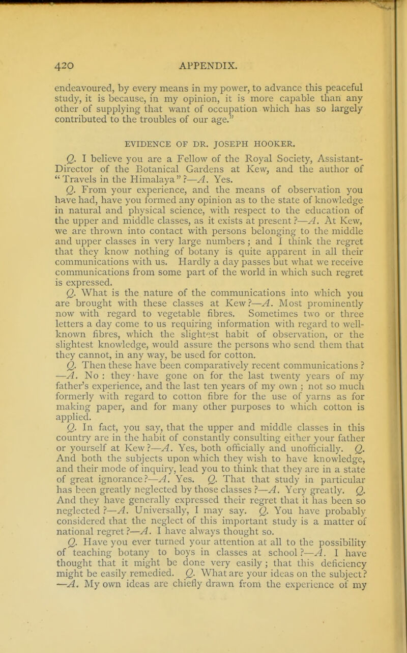 endeavoured, by every means in my power, to advance this peaceful study, it is because, in my opinion, it is more capable than any other of supplying that want of occuiDation which has so largely contributed to the troubles of our age. EVIDENCE OF DR. JOSEPH HOOKER. Q. I believe you are a Fellow of the Royal Society, Assistant- Director of the Botanical Gardens at Kevv, and the author of Travels in the Himalaya?—A. Yes. Q. From your experience, and the means of observation you have had, have you formed any opinion as to the state of knowledge in natural and physical science, with respect to the education of the upper and middle classes, as it exists at present 1*—A. At Kew, we are thrown into contact with persons belonging to the middle and upper classes in very large numbers; and 1 tlaink the regret that they know nothing of botany is quite apparent in all their communications with us. Hardly a day passes but what we receive communications from some part of the world in which such regret is expressed. Q. What is the nature of the communications into which you are brought with these classes at Kew?—A. Most prominently now with regard to vegetable fibres. Sometimes two or three letters a day come to us requiring information with regard to well- known fibres, which the slightest habit of observation, or the slightest knowledge, would assure the persons who send them that they cannot, in any way, be used for cotton. Q. Then these have been comparatively recent communications ? —A. No : they-have gone on for the last twenty years of my father's experience, and the last ten years of my own ; not so much formerly with regard to cotton fibre for the use of yarns as for making paper, and for many other purposes to which cotton is applied. Q. In fact, you say, that the upper and middle classes in this country are in the habit of constantly consulting either your father or yourself at Kew?—A. Yes, both officially and unofficially. Q. And both the subjects upon which they wish to have knowledge, and their mode of inquiry, lead you to think that they are in a state of great ignorance?—A. Yes. Q. That that study in particular has been greatly neglected by those classes —A. Yery greatly. Q. And they have generally expressed their regret that it has been so neglected ?—A. Universally, I may say. Q. You have probably considered ihat the neglect of this important study is a matter of national regret ?—A. I have always thought so. Q. Have you ever turned your attention at all to the possibility of teaching botany to boys in classes at school.^—A. I have thought that it might be done very easily ; that this deficiency might be easily remedied. Q. What are your ideas on the subject? —A. My own ideas are chiefly drawn from the experience of my