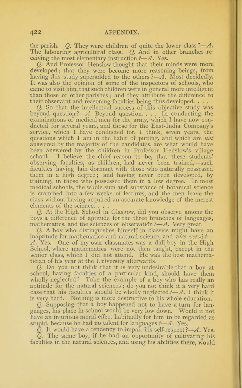 the parish. Q. They were children of quite the lower class ?—A. The labouring agricultural class. Q. And in other branches re- ceiving the most elementary instruction ?—A. Yes. Q. And Professor Henslow thought that their minds were more developed; that they were become more reasoning beings, from having this study superadded to the others ?—A. Most decidedly. It was also the opinion of some of the inspectors of schools, who came to visit him, that such children were in general more intelligent than those of other parishes ; and they attribute the difference to their observant and reasoning faculties being thus developed. . . , Q. So that the intellectual success of this objective study was beyond question?—A. Beyond question. ... In conducting the examinations of medical men for the army, which I have now con- ducted for several years, and those for the East-India Company's service, which I have conducted for, I think, seven years, the questions which I am in the habit of putting, and which are noi answered by the majority of the candidates, are what would have been answered by the children in Professor Henslow's village school. I believe the chief reason to be, that these students' observing faculties, as children, had never been trained,—such faculties having lain dormant with those who naturally possessed them in a high degree; and having never been developed, by training, in those who possessed them in a low degree. In most medical schools, the whole sum and substance of botanical science is crammed into a few weeks of lectures, and the men leave the class without having acquired an accurate knowledge of the merest elements of the science. . . . Q. At the High School in Glasgow, did you observe among the boys a difference of aptitude for the three branches of languages, mathematics, and the sciences of observation.''—A. Very great. Q. A boy who distinguishes himself in classics might have an inaptitude for mathematics and natural science, and vice versa ?— A. Yes. One of my own classmates was a dull boy in the High School, where mathematics were not then taught, except in the senior class, which I did not attend. He was the best mathema- tician of his year at the University afterwards. Q. Do you not think that it is very undesirable that a boy at school, having faculties of a particular kind, should have them wholly neglected t Take the example of a boy who has really an aptitude for the natural sciences; do you not think it a very hard case that his faculties should be wholly neglected?—A. I think it is very hard. Nothing is more destructive to his whole education. Q. Supposing that a boy happened not to have a turn for lan- guages, his place in school would be very low down. Would it not have an injurious moral effect habitually for him to be regarded as stupid, because he had no talent for languages ?—A. Yes. Q. It would have a tendency to impair his self-respect.?—A. Yes. Q. The same boy, if he had an opportunity of cultivating his faculties in the natural sciences, and using his abihties there, would