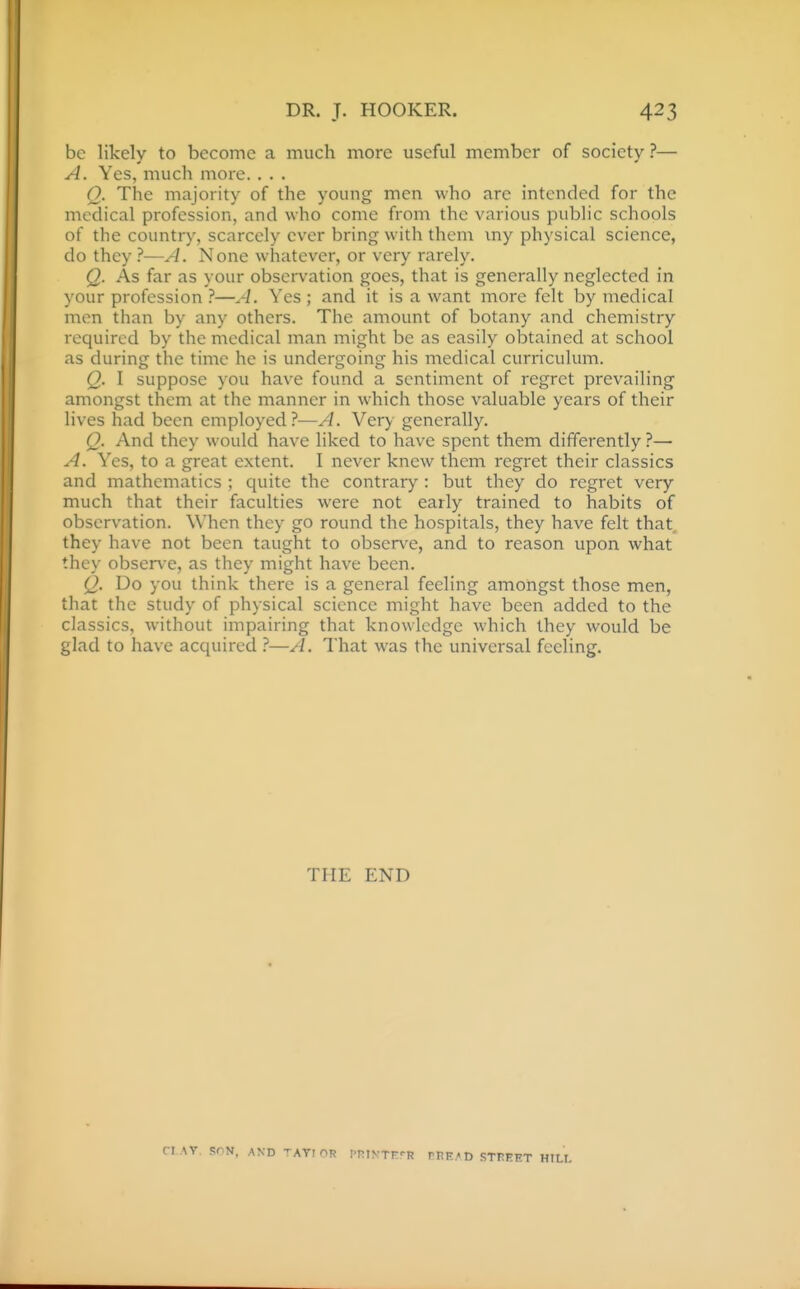 be likely to become a much more useful member of society ?— A. Yes, much more. . . . Q. The majority of the young men who arc intended for the medical profession, and who come from the various public schools of the country, scarcely ever bring with them my physical science, do they ?—A. None whatever, or very rarely. Q. As far as your observation goes, that is generally neglected in your profession ?—A. Yes ; and it is a want more felt by medical men than by any others. The amount of botany and chemistry required by the medical man might be as easily obtained at school as during the time he is undergoing his medical curriculum. Q. I suppose you have found a sentiment of regret prevailing amongst them at the manner in w-hich those valuable years of their lives had been employed?—A. Very generally. Q. And they would have liked to have spent them differently ?— A. Yes, to a great extent. I never knew them regret their classics and mathematics ; quite the contrary : but they do regret very much that their faculties were not early trained to habits of observation. When they go round the hospitals, they have felt that they have not been taught to observe, and to reason upon what they obser\-e, as they might have been. Q. Do you think there is a general feeling amongst those men, that the study of physical science might have been added to the classics, without impairing that knowledge which they would be glad to have acquired —A. That was the universal feeling. THE END ■N, AKD TATI OR ITiyTP'-R rI!E.« D STREET HILL