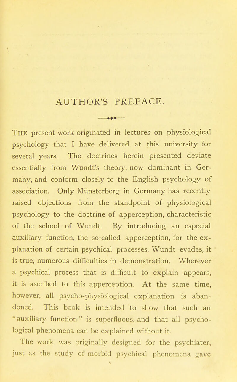 AUTHOR'S PREFACE. The present work originated in lectures on physiological psychology that I have delivered at this university for several years. The doctrines herein presented deviate essentially from Wundt's theory, now dominant in Ger- many, and conform closely to the English psychology of association. Only Miinsterberg in Germany has recently raised objections from the standpoint of physiological psychology to the doctrine of apperception, characteristic of the school of Wundt. By introducing an especial auxiliary function, the so-called apperception, for the ex- planation of certain psychical processes, Wundt evades, it is true, numerous difficulties in demonstration. Wherever a psychical process that is difficult to explain appears, it is ascribed to this apperception. At the same time, however, all psycho-physiological explanation is aban- doned. This book is intended to show that such an  auxiliary function  is superfluous, and that all psycho- logical phenomena can be explained without it. The work was originally designed for the psychiater, just as the study of morbid psychical phenomena gave