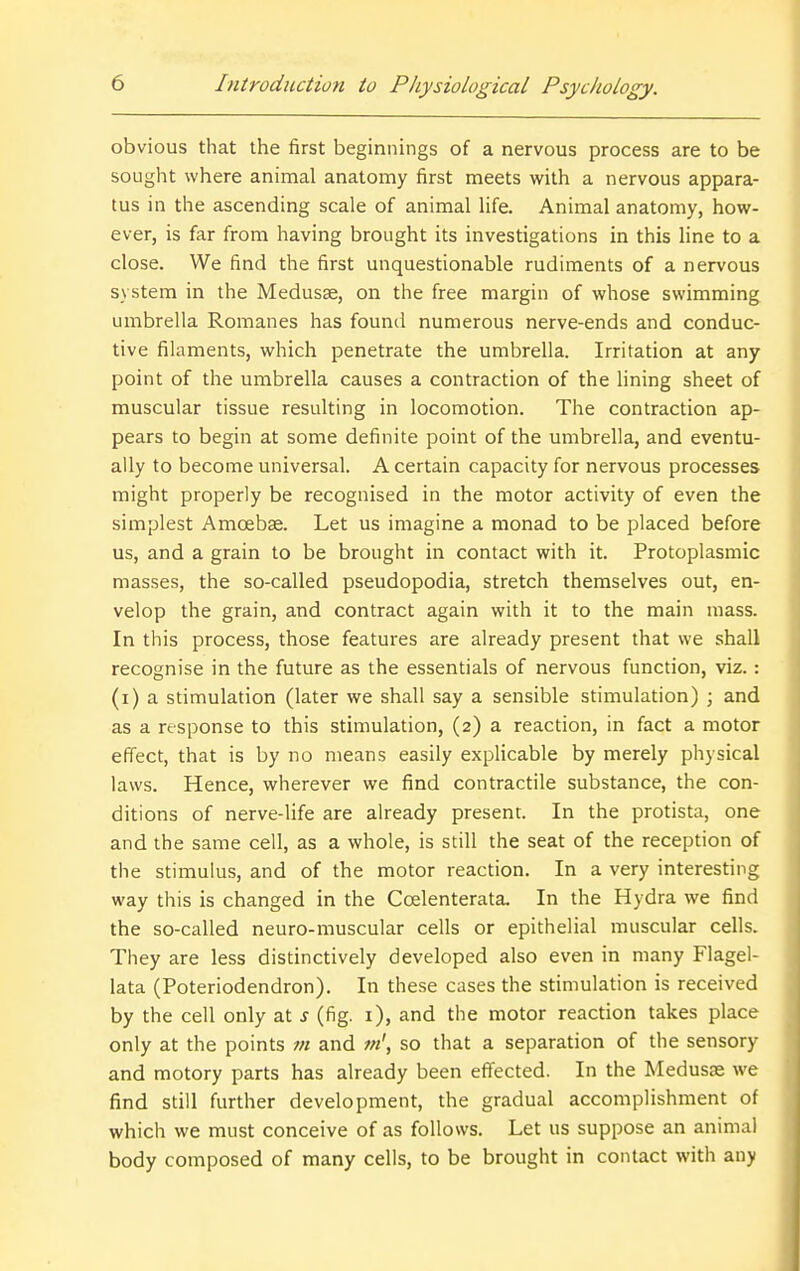 obvious that the first beginnings of a nervous process are to be sought where animal anatomy first meets with a nervous appara- tus in the ascending scale of animal life. Animal anatomy, how- ever, is far from having brought its investigations in this line to a close. We find the first unquestionable rudiments of a nervous system in the Medusae, on the free margin of whose swimming umbrella Romanes has found numerous nerve-ends and conduc- tive filaments, which penetrate the umbrella. Irritation at any point of the umbrella causes a contraction of the lining sheet of muscular tissue resulting in locomotion. The contraction ap- pears to begin at some definite point of the umbrella, and eventu- ally to become universal. A certain capacity for nervous processes might properly be recognised in the motor activity of even the simplest Amoebae. Let us imagine a monad to be placed before us, and a grain to be brought in contact with it. Protoplasmic masses, the so-called pseudopodia, stretch themselves out, en- velop the grain, and contract again with it to the main mass. In this process, those features are already present that we shall recognise in the future as the essentials of nervous function, viz. : (i) a stimulation (later we shall say a sensible stimulation) ; and as a response to this stimulation, (2) a reaction, in fact a motor eflect, that is by no means easily explicable by merely physical laws. Hence, wherever we find contractile substance, the con- ditions of nerve-life are already present. In the protista, one and the same cell, as a whole, is still the seat of the reception of the stimulus, and of the motor reaction. In a very interesting way this is changed in the Ccelenterata. In the Hydra we find the so-called neuro-muscular cells or epithelial muscular cells. They are less distinctively developed also even in many Flagel- lata (Poteriodendron). In these cases the stimulation is received by the cell only at s (fig. i), and the motor reaction takes place only at the points m and m', so that a separation of the sensory and motory parts has already been eflfected. In the Medusae we find still further development, the gradual accomplishment of which we must conceive of as follows. Let us suppose an animal body composed of many cells, to be brought in contact with any