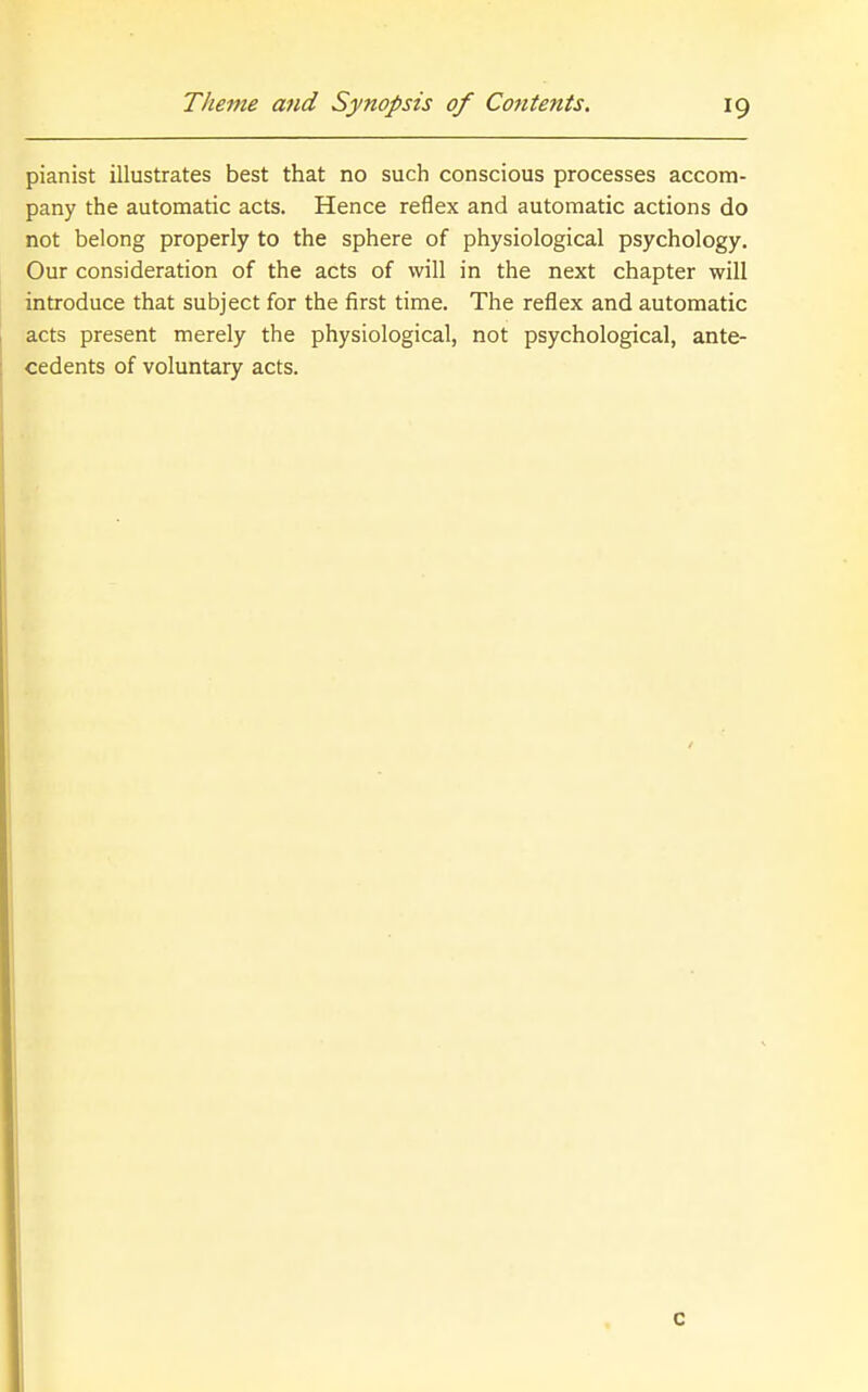 pianist illustrates best that no such conscious processes accom- pany the automatic acts. Hence reflex and automatic actions do not belong properly to the sphere of physiological psychology. Our consideration of the acts of will in the next chapter will introduce that subject for the first time. The reflex and automatic acts present merely the physiological, not psychological, ante- cedents of voluntary acts. c