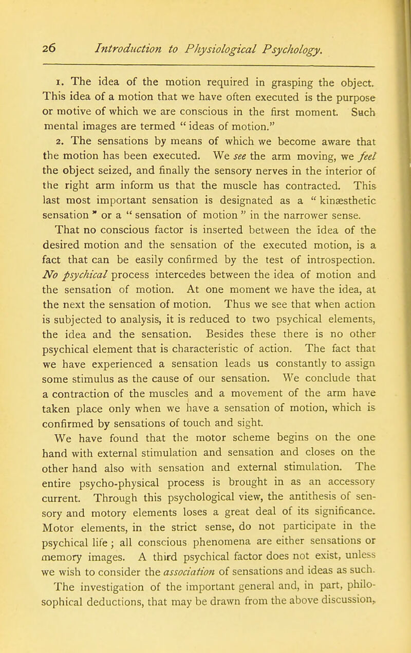 1. The idea of the motion required in grasping the object. This idea of a motion that we have often executed is the purpose or motive of which we are conscious in the first moment. Such mental images are termed  ideas of motion. 2. The sensations by means of which we become aware that the motion has been executed. We see the arm moving, we feet the object seized, and finally the sensory nerves in the interior of the right arm inform us that the muscle has contracted. This last most important sensation is designated as a  kinaesthetic sensation  or a  sensation of motion  in the narrower sense. That no conscious factor is inserted between the idea of the desired motion and the sensation of the executed motion, is a fact that can be easily confirmed by the test of introspection. No psychical process intercedes between the idea of motion and the sensation of motion. At one moment we have the idea, at the next the sensation of motion. Thus we see that when action is subjected to analysis, it is reduced to two psychical elements, the idea and the sensation. Besides these there is no other psychical element that is characteristic of action. The fact that we have experienced a sensation leads us constantly to assign some stimulus as the cause of our sensation. We conclude that a contraction of the muscles and a movement of the arm have taken place only when we have a sensation of motion, which is confirmed by sensations of touch and sight. We have found that the motor scheme begins on the one hand with external stimulation and sensation and closes on the other hand also with sensation and external stimulation. The entire psycho-physical process is brought in as an accessory current. Through this psychological view, the antithesis of sen- sory and motory elements loses a great deal of its significance. Motor elements, in the strict sense, do not participate in the psychical life; all conscious phenomena are either sensations or memory images. A third psychical factor does not exist, unless we wish to consider the association of sensations and ideas as such. The investigation of the important general and, in part, philo- sophical deductions, that may be drawn from the above discussion.